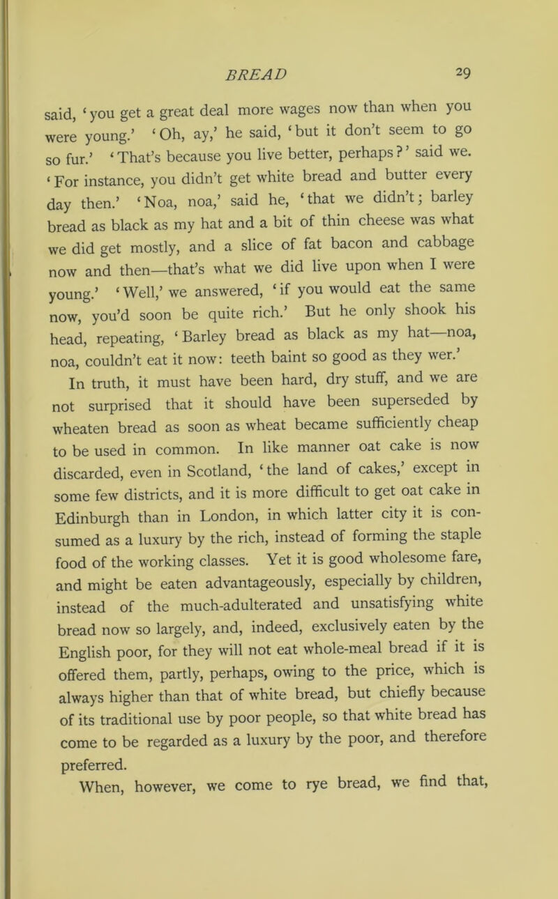 said, ‘ you get a great deal more wages now than when you were young.’ ‘Oh, ay,’ he said, ‘but it don’t seem to go so fur.’ ‘That’s because you live better, perhaps?’ said we. ‘For instance, you didn’t get white bread and butter every day then.’ ‘Noa, noa,’ said he, ‘that we didnt; barley bread as black as my hat and a bit of thin cheese was what we did get mostly, and a slice of fat bacon and cabbage now and then—that’s what we did live upon when I were young.’ ‘ Well,’ we answered, ‘ if you would eat the same now, you’d soon be quite rich.’ But he only shook his head, repeating, ‘ Barley bread as black as my hat noa, noa, couldn’t eat it now: teeth baint so good as they vver. In truth, it must have been hard, dry stuff, and we are not surprised that it should have been superseded by wheaten bread as soon as wheat became sufficiently cheap to be used in common. In like manner oat cake is now discarded, even in Scotland, ‘ the land of cakes, except in some few districts, and it is more difficult to get oat cake in Edinburgh than in London, in which latter city it is con- sumed as a luxury by the rich, instead of forming the staple food of the working classes. Yet it is good wholesome fare, and might be eaten advantageously, especially by children, instead of the much-adulterated and unsatisfying white bread now so largely, and, indeed, exclusively eaten by the English poor, for they will not eat whole-meal bread if it is offered them, partly, perhaps, owing to the price, which is always higher than that of white bread, but chiefly because of its traditional use by poor people, so that white bread has come to be regarded as a luxury by the poor, and therefore preferred. When, however, we come to rye bread, we find that,