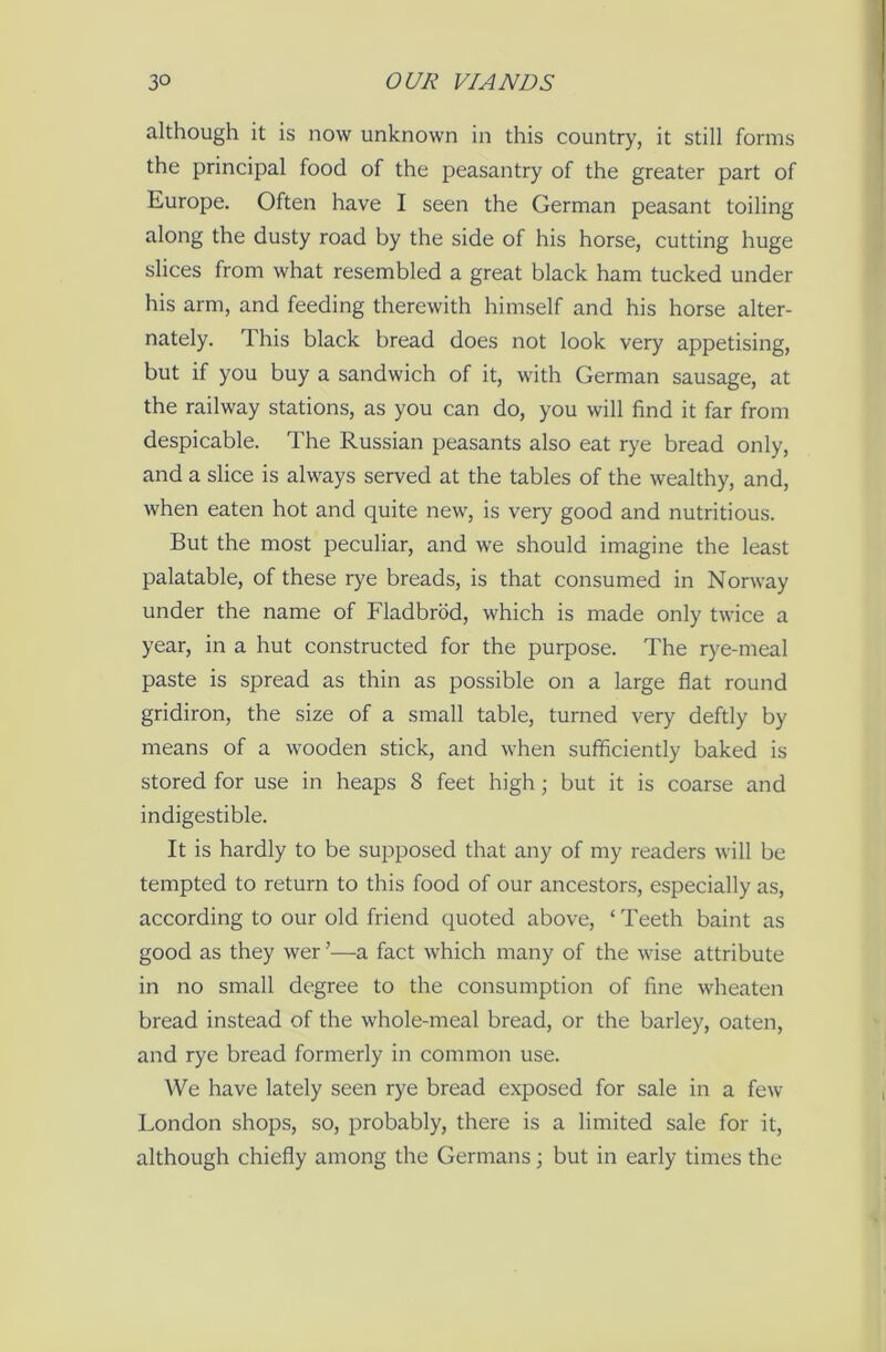 although it is now unknown in this country, it still forms the principal food of the peasantry of the greater part of Europe. Often have I seen the German peasant toiling along the dusty road by the side of his horse, cutting huge slices from what resembled a great black ham tucked under his arm, and feeding therewith himself and his horse alter- nately. This black bread does not look very appetising, but if you buy a sandwich of it, with German sausage, at the railway stations, as you can do, you will find it far from despicable. The Russian peasants also eat rye bread only, and a slice is always served at the tables of the wealthy, and, when eaten hot and quite new, is very good and nutritious. But the most peculiar, and we should imagine the least palatable, of these rye breads, is that consumed in Norway under the name of Fladbrod, which is made only twice a year, in a hut constructed for the purpose. The rye-meal paste is spread as thin as possible on a large flat round gridiron, the size of a small table, turned very deftly by means of a wooden stick, and when sufficiently baked is stored for use in heaps 8 feet high; but it is coarse and indigestible. It is hardly to be supposed that any of my readers will be tempted to return to this food of our ancestors, especially as, according to our old friend quoted above, ‘ Teeth baint as good as they wer ’—a fact which many of the wise attribute in no small degree to the consumption of fine wheaten bread instead of the whole-meal bread, or the barley, oaten, and rye bread formerly in common use. We have lately seen rye bread exposed for sale in a few London shops, so, probably, there is a limited sale for it, although chiefly among the Germans; but in early times the