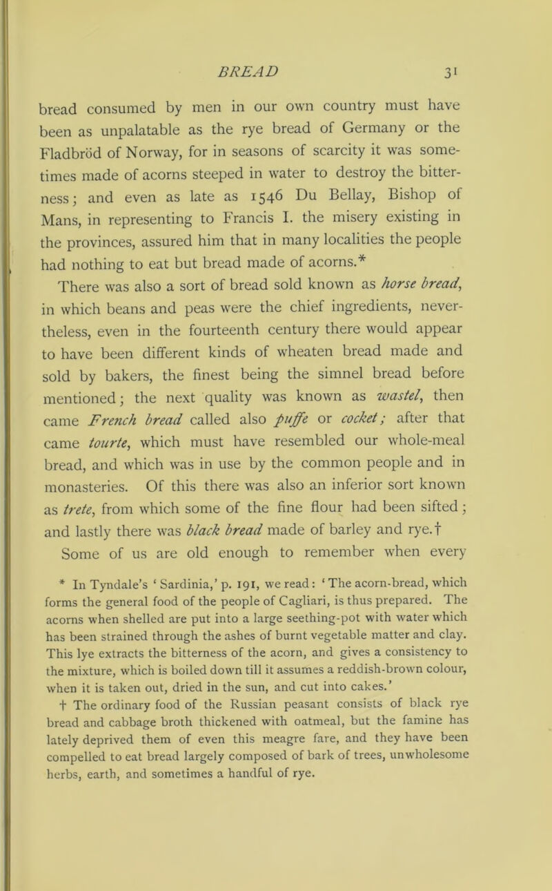 bread consumed by men in our own country must have been as unpalatable as the rye bread of Germany or the Fladbrod of Norway, for in seasons of scarcity it was some- times made of acorns steeped in water to destroy the bitter- ness ; and even as late as 1546 Du Bellay, Bishop ol Mans, in representing to Francis I. the misery existing in the provinces, assured him that in many localities the people had nothing to eat but bread made of acorns.* There was also a sort of bread sold known as horse bread, in which beans and peas were the chief ingredients, never- theless, even in the fourteenth century there would appear to have been different kinds of wheaten bread made and sold by bakers, the finest being the simnel bread before mentioned; the next quality was known as waste/, then came French bread called also pnffe or cocket; after that came tourte, which must have resembled our whole-meal bread, and which was in use by the common people and in monasteries. Of this there was also an inferior sort known as trete, from which some of the fine flour had been sifted; and lastly there was black bread made of barley and rye.f Some of us are old enough to remember when every * In Tyndale’s ‘ Sardinia,’ p. 191, we read : ‘ The acorn-bread, which forms the general food of the people of Cagliari, is thus prepared. The acorns when shelled are put into a large seething-pot with water which has been strained through the ashes of burnt vegetable matter and clay. This lye extracts the bitterness of the acorn, and gives a consistency to the mixture, which is boiled down till it assumes a reddish-brown colour, when it is taken out, dried in the sun, and cut into cakes.’ t The ordinary food of the Russian peasant consists of black rye bread and cabbage broth thickened with oatmeal, but the famine has lately deprived them of even this meagre fare, and they have been compelled to eat bread largely composed of bark of trees, unwholesome herbs, earth, and sometimes a handful of rye.