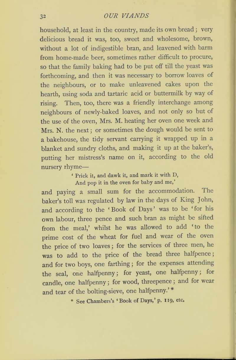 household, at least in the country, made its own bread; very delicious bread it was, too, sweet and wholesome, brown, without a lot of indigestible bran, and leavened with barm from home-made beer, sometimes rather difficult to procure, so that the family baking had to be put off till the yeast was forthcoming, and then it was necessary to borrow loaves of the neighbours, or to make unleavened cakes upon the hearth, using soda and tartaric acid or buttermilk by way of rising. Then, too, there was a friendly interchange among neighbours of newly-baked loaves, and not only so but of the use of the oven, Mrs. M. heating her oven one week and Mrs. N. the next; or sometimes the dough would be sent to a bakehouse, the tidy servant carrying it wrapped up in a blanket and sundry cloths, and making it up at the baker’s, putting her mistress’s name on it, according to the old nursery rhyme— • Prick it, and dawk it, and mark it with D, And pop it in the oven for baby and me,’ and paying a small sum for the accommodation. 1 he baker’s toll was regulated by law in the days of King John, and according to the ‘ Book of Days ’ was to be ‘ for his own labour, three pence and such bran as might be sifted from the meal,’ whilst he was allowed to add ‘ to the prime cost of the wheat for fuel and wear of the oven the price of two loaves; for the services of three men, he was to add to the price of the bread three halfpence ; and for two boys, one farthing; for the expenses attending the seal, one halfpenny; for yeast, one halfpenny; for candle, one halfpenny; for wood, threepence; and for wear and tear of the bolting-sieve, one halfpenny.’ * * See Chambers’s ‘Book of Days,’ p. 119, etc.