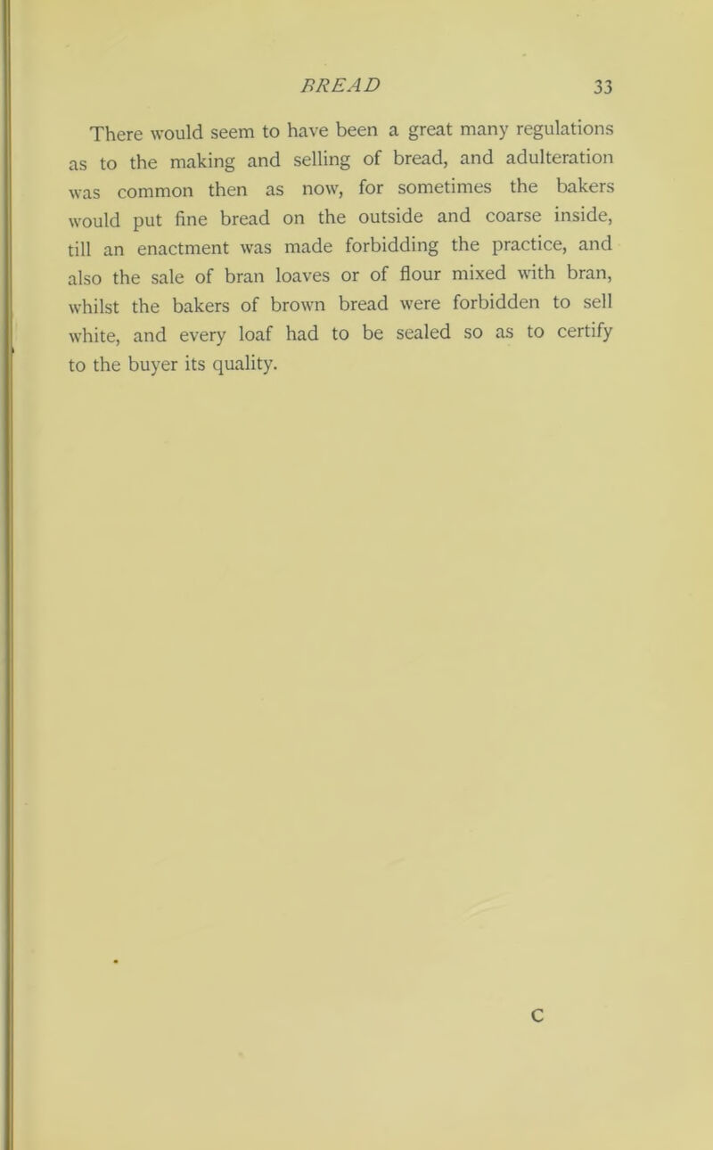 There would seem to have been a great many regulations as to the making and selling of bread, and adulteration was common then as now, for sometimes the bakers would put fine bread on the outside and coarse inside, till an enactment was made forbidding the practice, and also the sale of bran loaves or of flour mixed with bran, whilst the bakers of brown bread were forbidden to sell white, and every loaf had to be sealed so as to certify to the buyer its quality. C