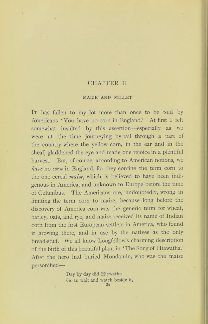 CHAPTER II MAIZE AND MILLET It has fallen to my lot more than once to be told by Americans ‘You have no corn in England.’ At first I felt somewhat insulted by this assertion—especially as we were at the time journeying by rail through a part of the country where the yellow corn, in the ear and in the sheaf, gladdened the eye and made one rejoice in a plentiful harvest. But, of course, according to American notions, we have no corn in England, for they confine the term corn to the one cereal maize, which is believed to have been indi- genous in America, and unknown to Europe before the time of Columbus. The Americans are, undoubtedly, wrong in limiting the term corn to maize, because long before the discovery of America corn was the generic term for wheat, barley, oats, and rye, and maize received its name of Indian corn from the first European settlers in America, who found it growing there, and in use by the natives as the only bread-stuff. We all know Longfellow’s charming description of the birth of this beautiful plant in ‘The Song of Hiawatha.’ After the hero had buried Mondamin, who was the maize personified— Day by day did Hiawatha Go to wait and watch beside it,