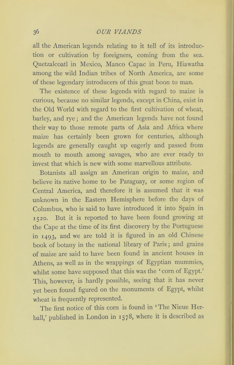 all the American legends relating to it tell of its introduc- tion or cultivation by foreigners, coming from the sea. Quetzalcoatl in Mexico, Manco Capac in Peru, Hiawatha among the wild Indian tribes of North America, are some of these legendary introducers of this great boon to man. The existence of these legends with regard to maize is curious, because no similar legends, except in China, exist in the Old World with regard to the first cultivation of wheat, barley, and rye; and the American legends have not found their way to those remote parts of Asia and Africa where maize has certainly been grown for centuries, although legends are generally caught up eagerly and passed from mouth to mouth among savages, who are ever ready to invest that which is new with some marvellous attribute. Botanists all assign an American origin to maize, and believe its native home to be Paraguay, or some region of Central America, and therefore it is assumed that it was unknown in the Eastern Hemisphere before the days of Columbus, who is said to have introduced it into Spain in 1520. But it is reported to have been found growing at the Cape at the time of its first discovery by the Portuguese in 1493, and we are told it is figured in an old Chinese book of botany in the national library of Paris; and grains of maize are said to have been found in ancient houses in Athens, as well as in the wrappings of Egyptian mummies, whilst some have supposed that this was the ‘ corn of Egypt.’ This, however, is hardly possible, seeing that it has never yet been found figured on the monuments of Egypt, whilst wheat is frequently represented. The first notice of this corn is found in ‘The Nieue Her- ball,’ published in London in 1578, where it is described as