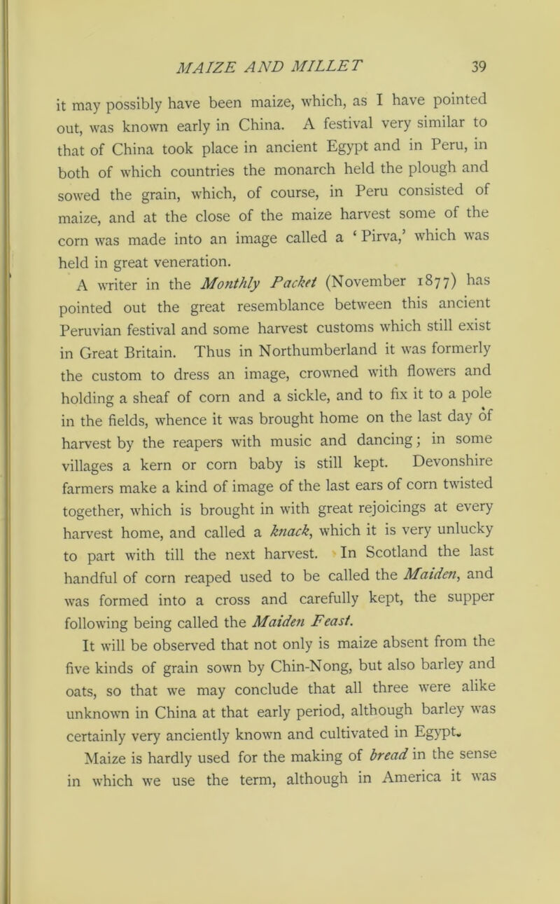 it may possibly have been maize, which, as I have pointed out, was known early in China. A festival very similar to that of China took place in ancient Egypt and in Peru, in both of which countries the monarch held the plough and sowed the grain, which, of course, in Peru consisted of maize, and at the close of the maize harvest some of the corn was made into an image called a ‘ Pirva, which was held in great veneration. A writer in the Monthly Packet (November 1877) has pointed out the great resemblance between this ancient Peruvian festival and some harvest customs which still exist in Great Britain. Thus in Northumberland it was formerly the custom to dress an image, crowned with flowers and holding a sheaf of corn and a sickle, and to fix it to a pole in the fields, whence it was brought home on the last day of harvest by the reapers with music and dancing; in some villages a kern or corn baby is still kept. Devonshire farmers make a kind of image of the last ears of corn twisted together, which is brought in with great rejoicings at every harvest home, and called a knack, which it is very unlucky to part with till the next harvest. In Scotland the last handful of corn reaped used to be called the Maiden, and was formed into a cross and carefully kept, the supper following being called the Maiden Feast. It will be observed that not only is maize absent from the five kinds of grain sown by Chin-Nong, but also barley and oats, so that we may conclude that all three were alike unknown in China at that early period, although barley %\as certainly very anciently known and cultivated in Egypt, Maize is hardly used for the making of bread in the sense in which we use the term, although in America it was