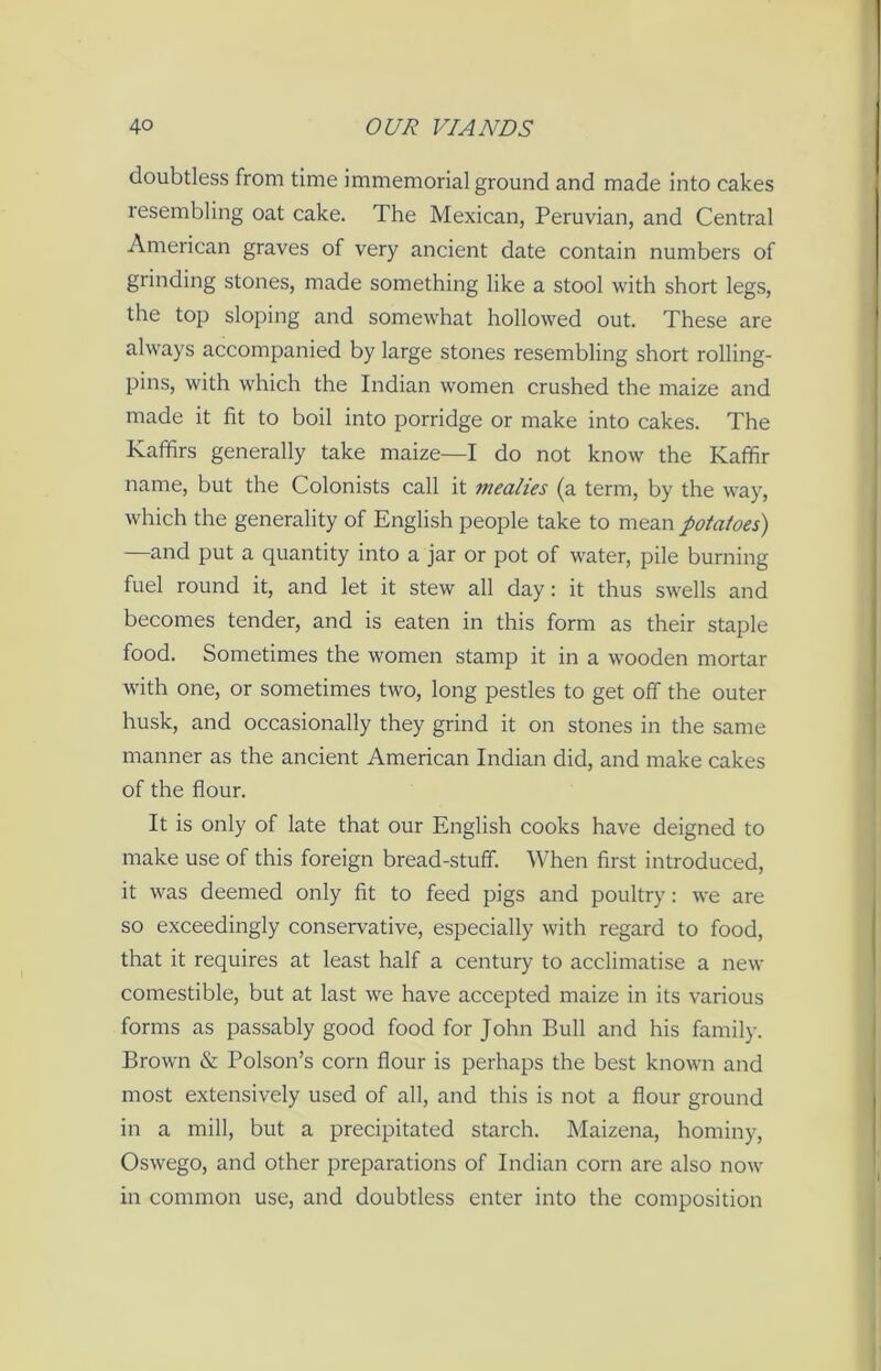 doubtless from time immemorial ground and made into cakes resembling oat cake. The Mexican, Peruvian, and Central American graves of very ancient date contain numbers of grinding stones, made something like a stool with short legs, the top sloping and somewhat hollowed out. These are always accompanied by large stones resembling short rolling- pins, with which the Indian women crushed the maize and made it fit to boil into porridge or make into cakes. The Kaffirs generally take maize—I do not know the Kaffir name, but the Colonists call it mealies (a term, by the way, which the generality of English people take to mean potatoes) —and put a quantity into a jar or pot of water, pile burning fuel round it, and let it stew all day: it thus swells and becomes tender, and is eaten in this form as their staple food. Sometimes the women stamp it in a wooden mortar with one, or sometimes two, long pestles to get off the outer husk, and occasionally they grind it on stones in the same manner as the ancient American Indian did, and make cakes of the flour. It is only of late that our English cooks have deigned to make use of this foreign bread-stuff. When first introduced, it was deemed only fit to feed pigs and poultry: we are so exceedingly conservative, especially with regard to food, that it requires at least half a century to acclimatise a new comestible, but at last we have accepted maize in its various forms as passably good food for John Bull and his family. Brown & Poison’s corn flour is perhaps the best known and most extensively used of all, and this is not a flour ground in a mill, but a precipitated starch. Maizena, hominy, Oswego, and other preparations of Indian corn are also now in common use, and doubtless enter into the composition