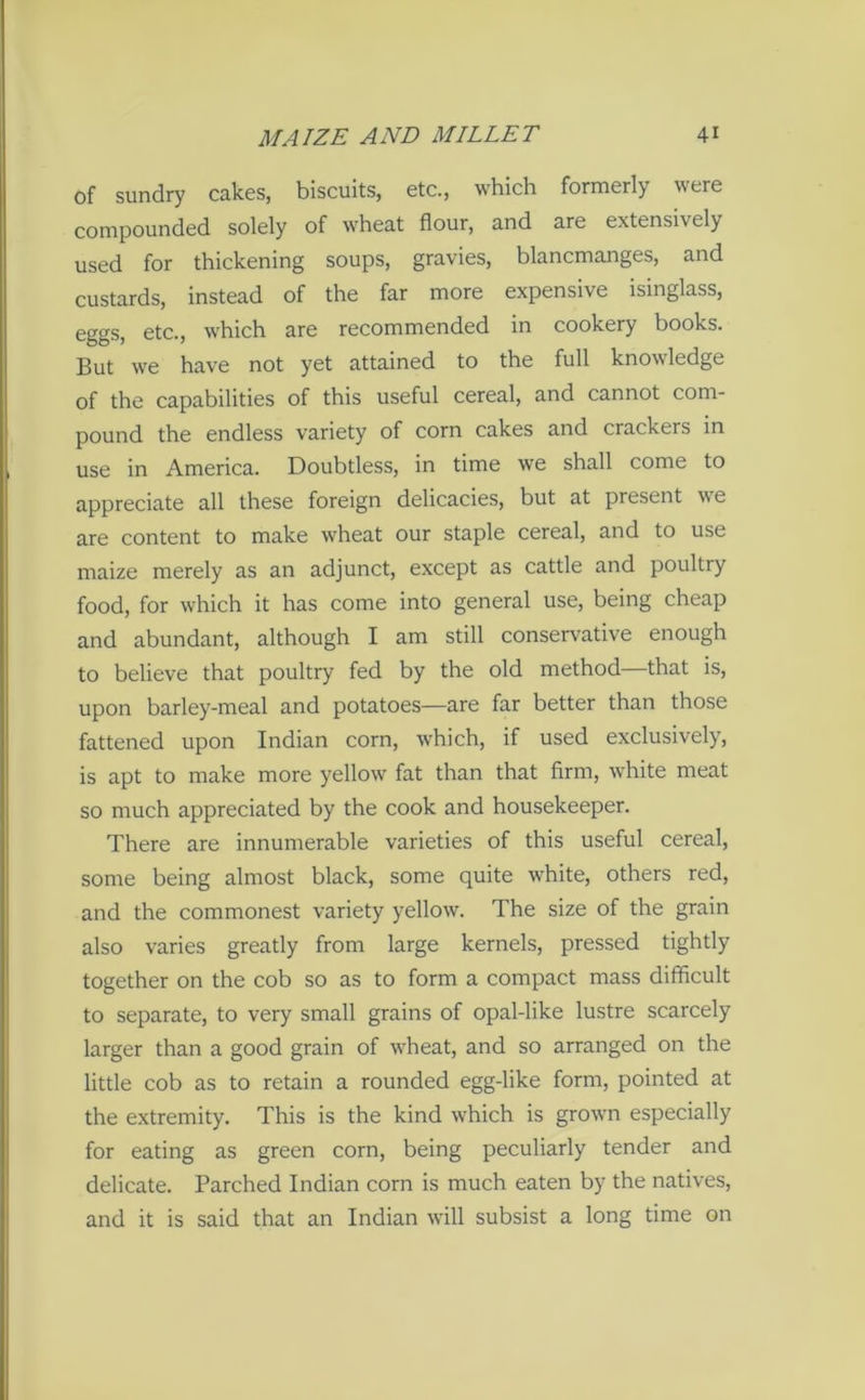 of sundry cakes, biscuits, etc., which formerly were compounded solely of wheat flour, and are extensively used for thickening soups, gravies, blancmanges, and custards, instead of the far more expensive isinglass, eggs, etc., which are recommended in cookery books. But we have not yet attained to the full knowledge of the capabilities of this useful cereal, and cannot com- pound the endless variety of corn cakes and crackers in use in America. Doubtless, in time we shall come to appreciate all these foreign delicacies, but at present we are content to make wheat our staple cereal, and to use maize merely as an adjunct, except as cattle and poultry food, for which it has come into general use, being cheap and abundant, although I am still conservative enough to believe that poultry fed by the old method—that is, upon barley-meal and potatoes—are far better than those fattened upon Indian corn, which, if used exclusively, is apt to make more yellow fat than that firm, white meat so much appreciated by the cook and housekeeper. There are innumerable varieties of this useful cereal, some being almost black, some quite white, others red, and the commonest variety yellow. The size of the grain also varies greatly from large kernels, pressed tightly together on the cob so as to form a compact mass difficult to separate, to very small grains of opal-like lustre scarcely larger than a good grain of wheat, and so arranged on the little cob as to retain a rounded egg-like form, pointed at the extremity. This is the kind which is grown especially for eating as green corn, being peculiarly tender and delicate. Parched Indian corn is much eaten by the natives, and it is said that an Indian will subsist a long time on