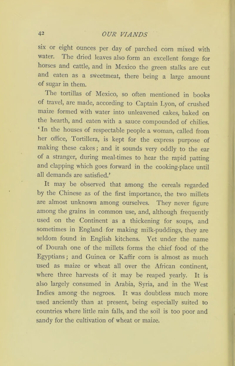 six or eight ounces per day of parched corn mixed with water. The dried leaves also form an excellent forage for horses and cattle, and in Mexico the green stalks are cut and eaten as a sweetmeat, there being a large amount of sugar in them. The tortillas of Mexico, so often mentioned in books of travel, are made, according to Captain Lyon, of crushed maize formed with water into unleavened cakes, baked on the hearth, and eaten with a sauce compounded of chilies. ‘ In the houses of respectable people a woman, called from her office, Tortillera, is kept for the express purpose of making these cakes; and it sounds very oddly to the ear of a stranger, during meal-times to hear the rapid patting and clapping which goes forward in the cooking-place until all demands are satisfied.’ It may be observed that among the cereals regarded by the Chinese as of the first importance, the two millets are almost unknown among ourselves. They never figure among the grains in common use, and, although frequently used on the Continent as a thickening for soups, and sometimes in England for making milk-puddings, they are seldom found in English kitchens. Yet under the name of Dourah one of the millets forms the chief food of the Egyptians; and Guinea or Kaffir corn is almost as much used as maize or wheat all over the African continent, where three harvests of it may be reaped yearly. It is also largely consumed in Arabia, Syria, and in the West Indies among the negroes. It was doubtless much more used anciently than at present, being especially suited to countries where little rain falls, and the soil is too poor and sandy for the cultivation of wheat or maize.