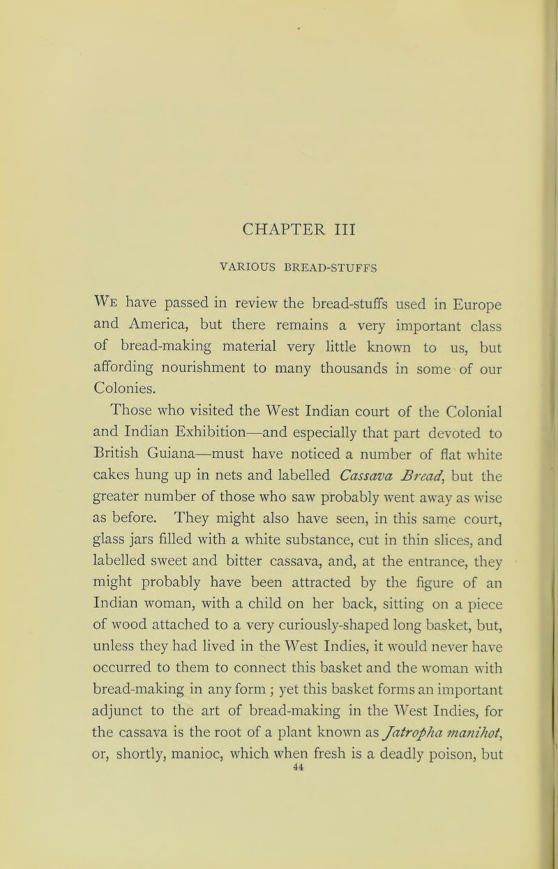 CHAPTER III VARIOUS BREAD-STUFFS We have passed in review the bread-stuffs used in Europe and America, but there remains a very important class of bread-making material very little known to us, but affording nourishment to many thousands in some of our Colonies. Those who visited the West Indian court of the Colonial and Indian Exhibition—and especially that part devoted to British Guiana—must have noticed a number of flat white cakes hung up in nets and labelled Cassava Bread, but the greater number of those who saw probably went away as wise as before. They might also have seen, in this same court, glass jars filled with a white substance, cut in thin slices, and labelled sweet and bitter cassava, and, at the entrance, they might probably have been attracted by the figure of an Indian woman, with a child on her back, sitting on a piece of wood attached to a very curiously-shaped long basket, but, unless they had lived in the West Indies, it would never have occurred to them to connect this basket and the woman with bread-making in any form ; yet this basket forms an important adjunct to the art of bread-making in the West Indies, for the cassava is the root of a plant known as Jatropha manihot, or, shortly, manioc, which when fresh is a deadly poison, but 41