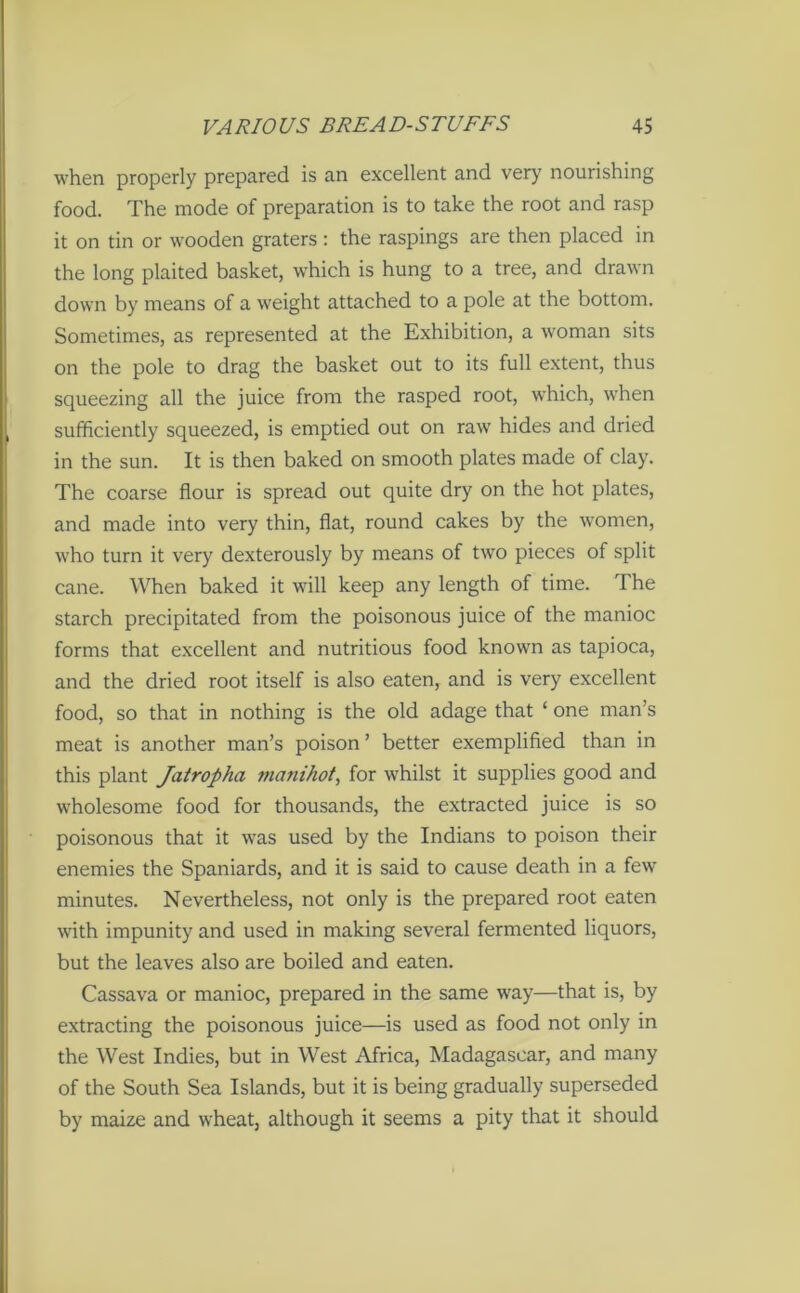 when properly prepared is an excellent and very nourishing food. The mode of preparation is to take the root and rasp it on tin or wooden graters : the raspings are then placed in the long plaited basket, which is hung to a tree, and drawn down by means of a weight attached to a pole at the bottom. Sometimes, as represented at the Exhibition, a woman sits on the pole to drag the basket out to its full extent, thus squeezing all the juice from the rasped root, which, when sufficiently squeezed, is emptied out on raw hides and dried in the sun. It is then baked on smooth plates made of clay. The coarse flour is spread out quite dry on the hot plates, and made into very thin, flat, round cakes by the women, who turn it very dexterously by means of two pieces of split cane. When baked it will keep any length of time. The starch precipitated from the poisonous juice of the manioc forms that excellent and nutritious food known as tapioca, and the dried root itself is also eaten, and is very excellent food, so that in nothing is the old adage that ‘ one man’s meat is another man’s poison ’ better exemplified than in this plant Jatropha manihot, for whilst it supplies good and wholesome food for thousands, the extracted juice is so poisonous that it was used by the Indians to poison their enemies the Spaniards, and it is said to cause death in a few minutes. Nevertheless, not only is the prepared root eaten with impunity and used in making several fermented liquors, but the leaves also are boiled and eaten. Cassava or manioc, prepared in the same way—that is, by extracting the poisonous juice—is used as food not only in the West Indies, but in West Africa, Madagascar, and many of the South Sea Islands, but it is being gradually superseded by maize and wheat, although it seems a pity that it should