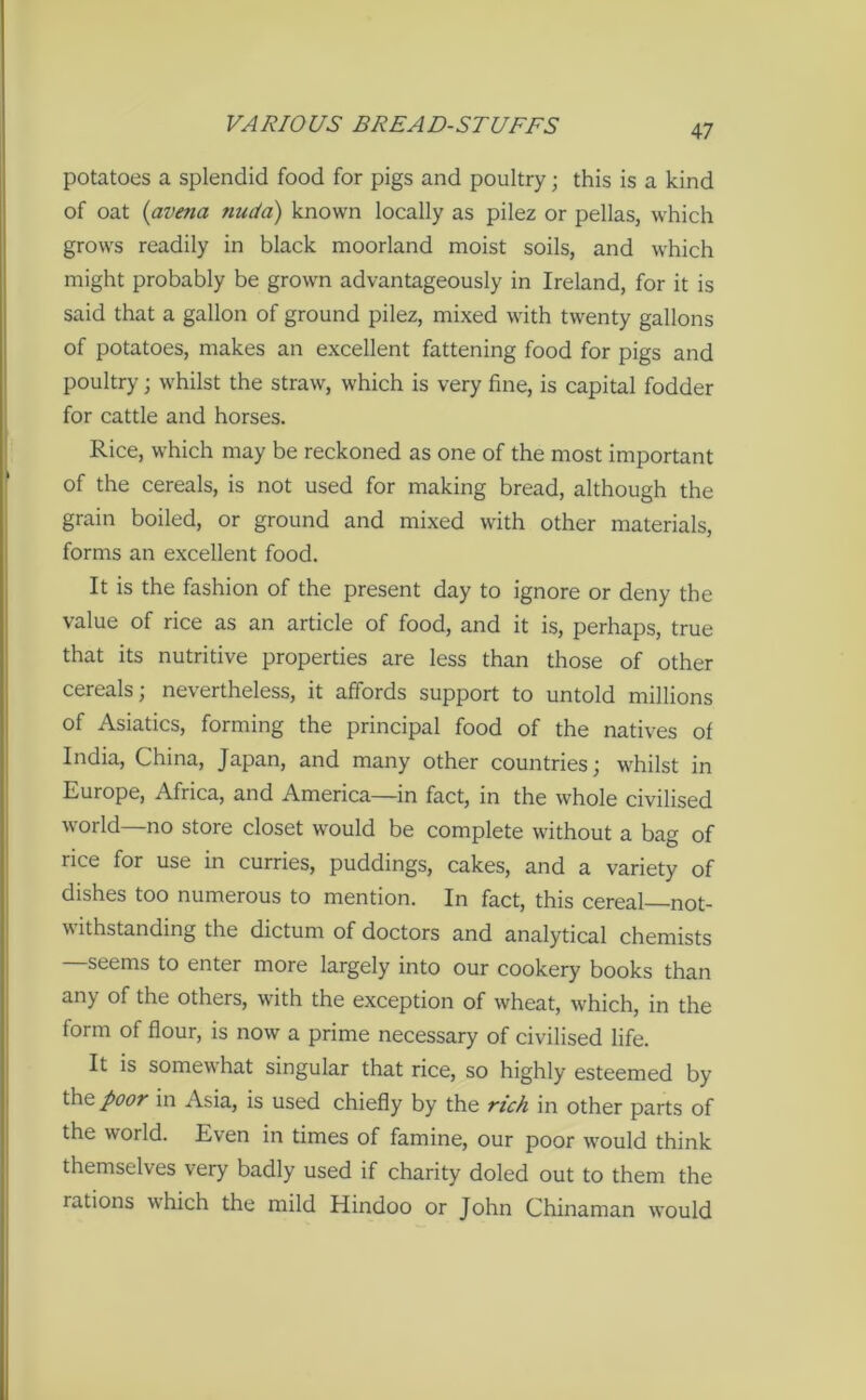 potatoes a splendid food for pigs and poultry; this is a kind of oat (avena nuda) known locally as pilez or pellas, which grows readily in black moorland moist soils, and which might probably be grown advantageously in Ireland, for it is said that a gallon of ground pilez, mixed with twenty gallons of potatoes, makes an excellent fattening food for pigs and poultry; whilst the straw, which is very fine, is capital fodder for cattle and horses. Rice, which may be reckoned as one of the most important of the cereals, is not used for making bread, although the grain boiled, or ground and mixed with other materials, forms an excellent food. It is the fashion of the present day to ignore or deny the value of rice as an article of food, and it is, perhaps, true that its nutritive properties are less than those of other cereals; nevertheless, it affords support to untold millions of Asiatics, forming the principal food of the natives of India, China, Japan, and many other countries; whilst in Europe, Africa, and America—in fact, in the whole civilised world—no store closet would be complete without a bag of rice for use in curries, puddings, cakes, and a variety of dishes too numerous to mention. In fact, this cereal not- withstanding the dictum of doctors and analytical chemists seems to enter more largely into our cookery books than any of the others, with the exception of wheat, which, in the form of flour, is now a prime necessary of civilised life. It is somewhat singular that rice, so highly esteemed by the poor in Asia, is used chiefly by the rich in other parts of the world. Even in times of famine, our poor would think themselves very badly used if charity doled out to them the rations which the mild Hindoo or John Chinaman would