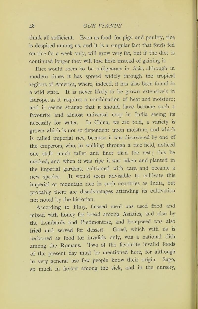 think all sufficient. Even as food for pigs and poultry, rice is despised among us, and it is a singular fact that fowls fed on rice for a week only, will grow very fat, but if the diet is continued longer they will lose flesh instead of gaining it. Rice would seem to be indigenous in Asia, although in modern times it has spread widely through the tropical regions of America, where, indeed, it has also been found in a wild state. It is never likely to be grown extensively in Europe, as it requires a combination of heat and moisture; and it seems strange that it should have become such a favourite and almost universal crop in India seeing its necessity for water. In China, we are told, a variety is grown which is not so dependent upon moisture, and which is called imperial rice, because it was discovered by one of the emperors, who, in walking through a rice field, noticed one stalk much taller and finer than the rest; this he marked, and when it was ripe it was taken and planted in the imperial gardens, cultivated with care, and became a new species. It would seem advisable to cultivate this imperial or mountain rice in such countries as India, but probably there are disadvantages attending its cultivation not noted by the historian. According to Pliny, linseed meal was used fried and mixed with honey for bread among Asiatics, and also by the Lombards and Piedmontese, and hempseed was also fried and served for dessert. Gruel, which with us is reckoned as food for invalids only, was a national dish among the Romans. Two of the favourite invalid foods of the present day must be mentioned here, for although in very general use few people know their origin. Sago, so much in favour among the sick, and in the nursery,