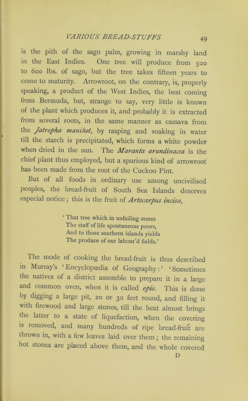 is the pith of the sago palm, growing in marshy land in the East Indies. One tree will produce from 500 to 600 lbs. of sago, but the tree takes fifteen years to come to maturity. Arrowroot, on the contrary, is, properly speaking, a product of the West Indies, the best coming from Bermuda, but, strange to say, very little is known of the plant which produces it, and probably it is extracted from several roots, in the same manner as cassava from the Jatropha manihot, by rasping and soaking in water till the starch is precipitated, which forms a white powder when dried in the sun. The Maratita arundinacea is the chief plant thus employed, but a spurious kind of arrowroot has been made from the root of the Cuckoo Pint. But of all foods in ordinary use among uncivilised peoples, the bread-fruit of South Sea Islands deserves especial notice ) this is the fruit of Artocarpus incisci, 1 That tree which in unfailing stores The staff of life spontaneous pours, And to those southern islands yields The produce of our labour’d fields.’ 1 he mode of cooking the bread-fruit is thus described in Murray s Encyclopaedia of Geography : ’ 1 Sometimes the natives of a district assemble to prepare it in a large and common oven, when it is called opio. This is done by digging a large pit, 20 or 30 feet round, and filling it with firewood and large stones, till the heat almost brings the latter to a state of liquefaction, when the covering is removed, and many hundreds of ripe bread-fruit are thrown in, with a few leaves laid over them; the remaining hot stones are placed above them, and the whole covered D