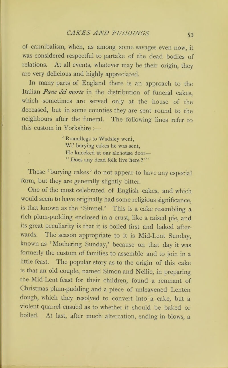 of cannibalism, when, as among some savages even now, it was considered respectful to partake of the dead bodies of relations. At all events, whatever may be their origin, they are very delicious and highly appreciated. In many parts of England there is an approach to the Italian Patie dei morte in the distribution of funeral cakes, which sometimes are served only at the house of the deceased, but in some counties they are sent round to the neighbours after the funeral. The following lines refer to this custom in Yorkshire :— ‘ Roundlegs to Wadsley went, Wi’ burying cakes he was sent, He knocked at our alehouse door— “ Does any dead folk live here ? ” ’ These ‘ burying cakes ’ do not appear to have any especial form, but they are generally slightly bitter. One of the most celebrated of English cakes, and which would seem to have originally had some religious significance, is that known as the ‘ Simnel.’ This is a cake resembling a rich plum-pudding enclosed in a crust, like a raised pie, and its great peculiarity is that it is boiled first and baked after- wards. The season appropriate to it is Mid-Lent Sunday, known as ‘ Mothering Sunday,’ because on that day it was formerly the custom of families to assemble and to join in a little feast. The popular story as to the origin of this cake is that an old couple, named Simon and Nellie, in preparing the Mid-Lent feast for their children, found a remnant of Christmas plum-pudding and a piece of unleavened Lenten dough, which they resolved to convert into a cake, but a violent quarrel ensued as to whether it should be baked or boiled. At last, after much altercation, ending in blows, a