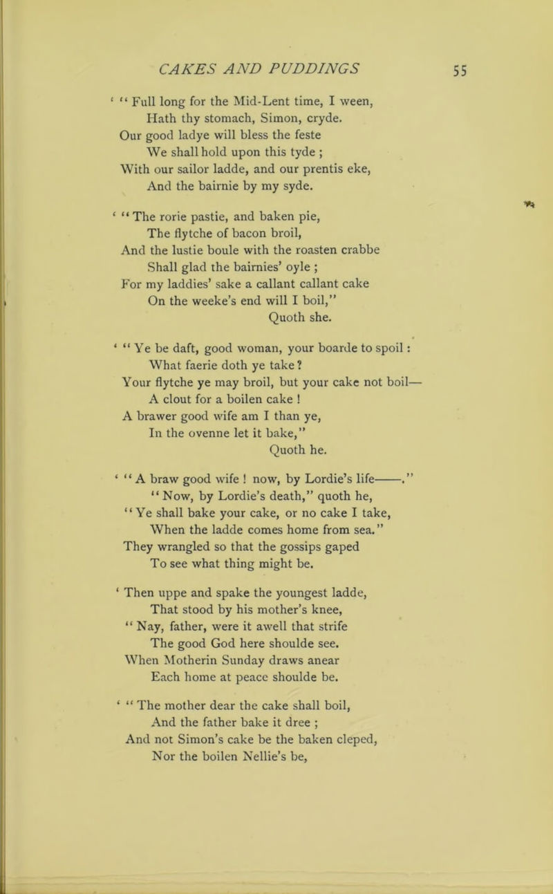 ‘ “ Full long for the Mid-Lent time, I ween, Hath thy stomach, Simon, cryde. Our good ladye will bless the feste We shall hold upon this tyde ; With our sailor ladde, and our prentis eke, And the bairnie by my syde. ** * “ The rorie pastie, and baken pie, The flytche of bacon broil, And the lustie boule with the roasten crabbe Shall glad the bairnies’ oyle ; For my laddies’ sake a callant callant cake On the weeke’s end will I boil,” Quoth she. ‘ “ Ye be daft, good woman, your boarde to spoil: What faerie doth ye take ? Your flytche ye may broil, but your cake not boil— A clout for a boilen cake ! A brawer good wife am I than ye, In the ovenne let it bake,” Quoth he. ‘ “ A braw good wife ! now, by Lordie’s life .” “ Now, by Lordie’s death,” quoth he, “Ye shall bake your cake, or no cake I take, When the ladde comes home from sea. ” They wrangled so that the gossips gaped To see what thing might be. ‘ Then uppe and spake the youngest ladde, That stood by his mother’s knee, “Nay, father, were it awell that strife The good God here shoulde see. When Motherin Sunday draws anear Each home at peace shoulde be. ' “ The mother dear the cake shall boil, And the father bake it dree ; And not Simon’s cake be the baken cleped, Nor the boilen Nellie’s be,