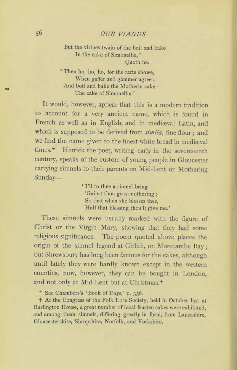 But the virtues twain of the boil and bake In the cake of Simonellie,” Quoth he. ‘ Then ho, ho, ho, for the rarie showe, When gaffer and gammer agree ; And boil and bake the Motherin cake— The cake of Simonellie.’ It would, however, appear that this is a modern tradition to account for a very ancient name, which is found in French as well as in English, and in mediteval Latin, and which is supposed to be derived from simila, fine flour; and we find the name given to the finest white bread in mediaeval times.* Herrick the poet, writing early in the seventeenth century, speaks of the custom of young people in Gloucester carrying simnels to their parents on Mid-Lent or Mothering Sunday— ‘ I’ll to thee a simnel bring ’Gainst thou go a-mothering ; So that when she blesses thee, Half that blessing thou’lt give me.’ These simnels were usually marked with the figure of Christ or the Virgin Mary, showing that they had some religious significance. The poem quoted above places the origin of the simnel legend at Girlith, on Morecambe Bay; but Shrewsbury has long been famous for the cakes, although until lately they were hardly known except in the western counties, now, however, they can be bought in London, and not only at Mid-Lent but at Christmas.t * See Chambers’s ‘Book of Days,’ p. 336. t At the Congress of the Folk Lore Society, held in October last at Burlington House, a great number of local feasten cakes were exhibited, and among them simnels, differing greatly in form, from Lancashire, Gloucestershire, Shropshire, Norfolk, and Yorkshire.