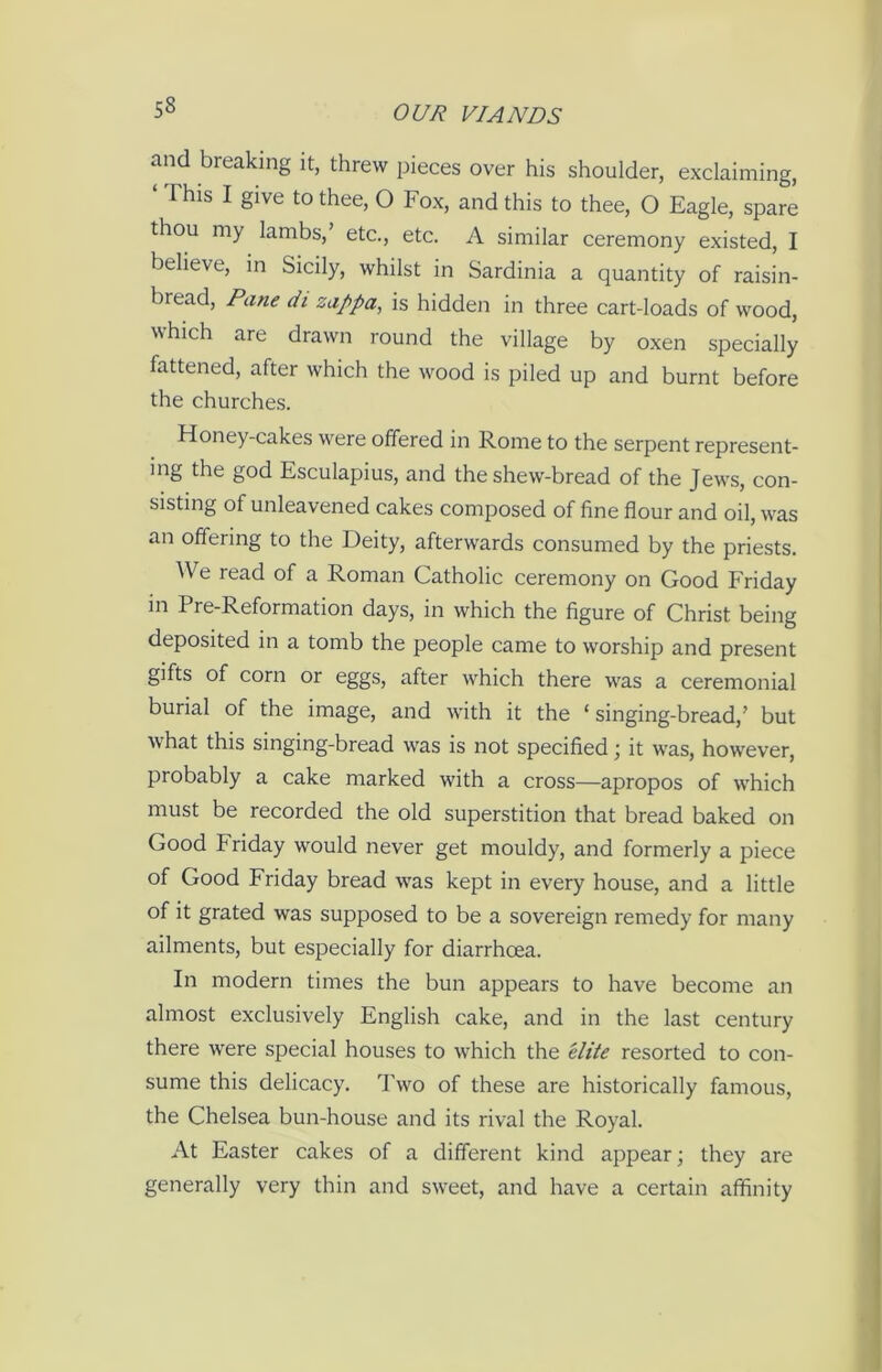 and breaking it, threw pieces over his shoulder, exclaiming, This I give to thee, O Fox, and this to thee, O Eagle, spare thou my lambs,’ etc., etc. A similar ceremony existed, I believe, in Sicily, whilst in Sardinia a quantity of raisin- biead, Pane di zappa, is hidden in three cart-loads of wood, which are drawn round the village by oxen specially fattened, after which the wood is piled up and burnt before the churches. Honey-cakes were offered in Rome to the serpent represent- mg the god Esculapius, and the shew-bread of the Jews, con- sisting of unleavened cakes composed of fine flour and oil, was an offering to the Deity, afterwards consumed by the priests. We read of a Roman Catholic ceremony on Good Friday in Pre-Reformation days, in which the figure of Christ being deposited in a tomb the people came to worship and present gifts of corn or eggs, after which there was a ceremonial burial of the image, and with it the ‘singing-bread,’ but what this singing-bread wras is not specified; it was, however, probably a cake marked with a cross—apropos of which must be recorded the old superstition that bread baked on Good kriday wrould never get mouldy, and formerly a piece of Good Friday bread wras kept in every house, and a little of it grated was supposed to be a sovereign remedy for many ailments, but especially for diarrhoea. In modern times the bun appears to have become an almost exclusively English cake, and in the last century there were special houses to wffiich the elite resorted to con- sume this delicacy. Two of these are historically famous, the Chelsea bun-house and its rival the Royal. At Easter cakes of a different kind appear; they are generally very thin and sweet, and have a certain affinity