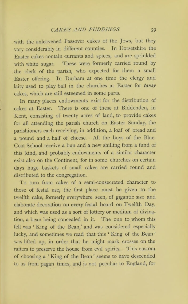 with the unleavened Passover cakes of the Jews, but they vary considerably in different counties. In Dorsetshire the Easter cakes contain currants and spices, and are sprinkled with white sugar. These were formerly carried round by the clerk of the parish, who expected for them a small Easter offering. In Durham at one time the clergy and laity used to play ball in the churches at Easter for tansy cakes, which are still esteemed in some parts. In many places endowments exist for the distribution of cakes at Easter. There is one of these at Biddenden, in Kent, consisting of twenty acres of land, to provide cakes for all attending the parish church on Easter Sunday, the parishioners each receiving, in addition, a loaf of bread and a pound and a half of cheese. All the boys of the Blue- Coat School receive a bun and a new shilling from a fund of this kind, and probably endowments of a similar character exist also on the Continent, for in some churches on certain days huge baskets of small cakes are carried round and distributed to the congregation. To turn from cakes of a semi-consecrated character to those of festal use, the first place must be given to the twelfth cake, formerly everywhere seen, of gigantic size and elaborate decoration on every festal board on Twelfth Day, and which was used as a sort of lottery or medium of divina- tion, a bean being concealed in it. The one to whom this fell was ‘ King of the Bean,’ and was considered especially lucky, and sometimes we read that this ‘ King of the Bean ’ was lifted up, in order that he might mark crosses on the rafters to preserve the house from evil spirits. This custom of choosing a ‘ King of the Bean ’ seems to have descended to us from pagan times, and is not peculiar to England, for