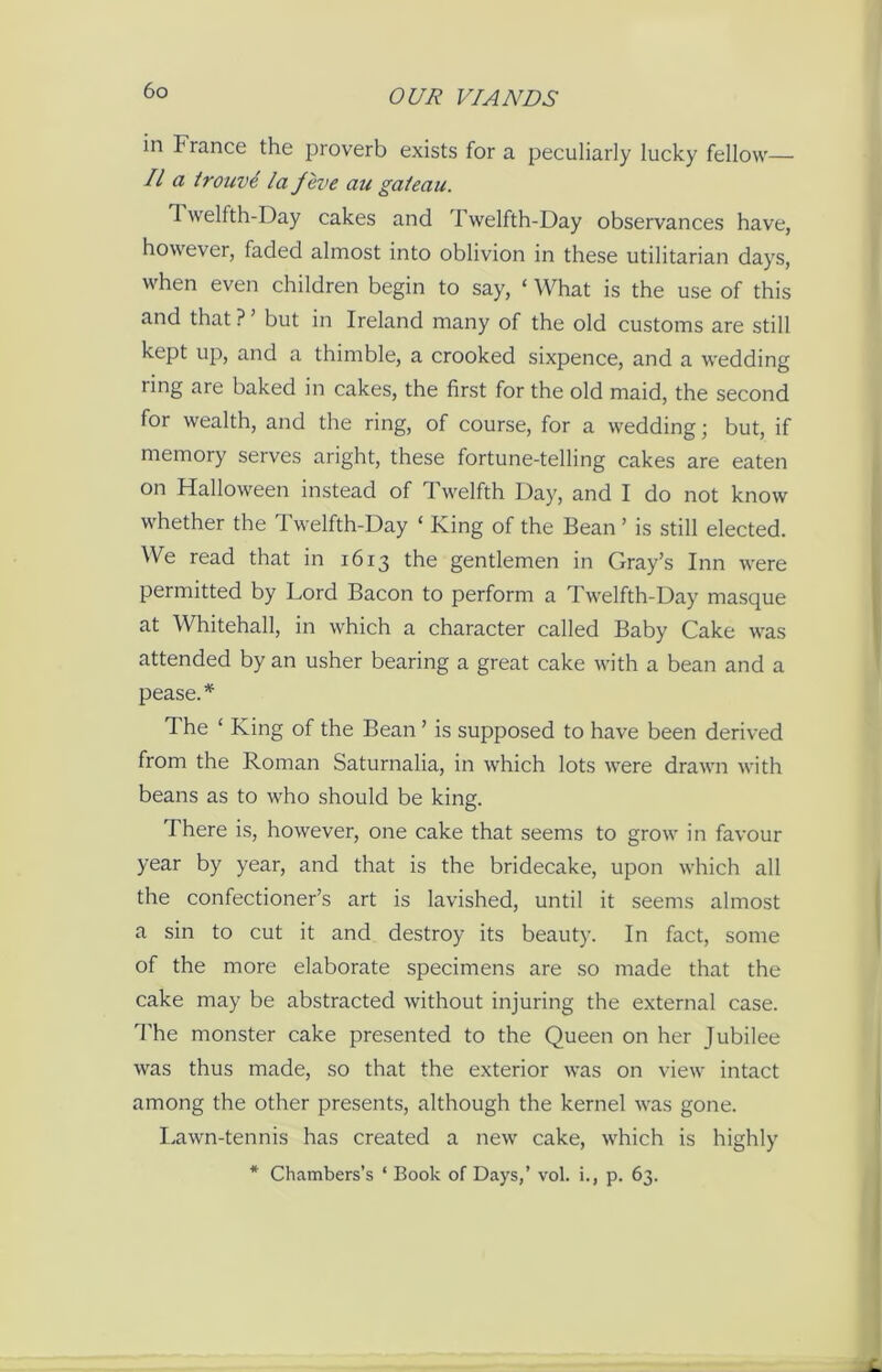 in France the proverb exists for a peculiarly lucky fellow— II a trouve la /eve an gaieau. Twelfth-Day cakes and Twelfth-Day observances have, however, faded almost into oblivion in these utilitarian days, when even children begin to say, «What is the use of this and that ? ’ but in Ireland many of the old customs are still kept up, and a thimble, a crooked sixpence, and a wedding ring are baked in cakes, the first for the old maid, the second for wealth, and the ring, of course, for a wedding; but, if memory serves aright, these fortune-telling cakes are eaten on Halloween instead of Twelfth Day, and I do not know whether the Twelfth-Day ‘ King of the Bean’ is still elected. We read that in 1613 the gentlemen in Gray’s Inn were permitted by Lord Bacon to perform a Twelfth-Day masque at Whitehall, in which a character called Baby Cake was attended by an usher bearing a great cake with a bean and a pease. * The ‘ King of the Bean ’ is supposed to have been derived from the Roman Saturnalia, in which lots were drawn with beans as to who should be king. There is, however, one cake that seems to grow in favour year by year, and that is the bridecake, upon which all the confectioner’s art is lavished, until it seems almost a sin to cut it and destroy its beauty. In fact, some of the more elaborate specimens are so made that the cake may be abstracted without injuring the external case. The monster cake presented to the Queen on her Jubilee was thus made, so that the exterior was on view intact among the other presents, although the kernel was gone. Lawn-tennis has created a new cake, which is highly * Chambers’s ‘ Book of Days,’ vol. i., p. 63.