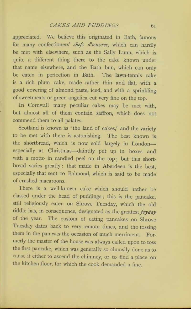 appreciated. We believe this originated in Bath, famous for many confectioners’ chefs d'ceuvres, which can hardly be met with elsewhere, such as the Sally Lunn, which is quite a different thing there to the cake known under that name elsewhere, and the Bath bun, which can only be eaten in perfection in Bath. The lawn-tennis cake is a rich plum cake, made rather thin and flat, with a good covering of almond paste, iced, and with a sprinkling of sweetmeats or green angelica cut very fine on the top. In Cornwall many peculiar cakes may be met with, but almost all of them contain saffron, which does not commend them to all palates. Scotland is known as ‘ the land of cakes,’ and the variety to be met with there is astonishing. The best known is the shortbread, which is now sold largely in London— especially at Christmas—daintily put up in boxes and with a motto in candied peel on the top; but this short- bread varies greatly: that made in Aberdeen is the best, especially that sent to Balmoral, which is said to be made of crushed macaroons. There is a well-known cake which should rather be classed under the head of puddings; this is the pancake, still religiously eaten on Shrove Tuesday, which the old riddle has, in consequence, designated as the greatest fryday of the year. The custom of eating pancakes on Shrove Tuesday dates back to very remote times, and the tossing them in the pan was the occasion of much merriment. For- merly the master of the house was always called upon to toss the first pancake, which was generally so clumsily done as to cause it either to ascend the chimney, or to find a place on the kitchen floor, for which the cook demanded a fine.