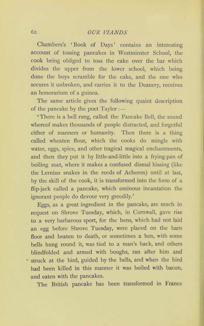 Chambers’s ‘ Book of Days ’ contains an interesting account of tossing pancakes in Westminster School, the cook being obliged to toss the cake over the bar which divides the upper from the lower school, which being done the boys scramble for the cake, and the one who secures it unbroken, and carries it to the Deanery, receives an honorarium of a guinea. The same article gives the following quaint description of the pancake by the poet Taylor :— ‘ There is a bell rung, called the Pancake Bell, the sound whereof makes thousands of people distracted, and forgetful either of manners or humanity. Then there is a thing called wheaten flour, which the cooks do mingle with water, eggs, spice, and other tragical magical enchantments, and then they put it by little-and-little into a frying-pan of boiling suet, where it makes a confused dismal hissing (like the Lernian snakes in the reeds of Acheron) until at last, by the skill of the cook, it is transformed into the form of a flip-jack called a pancake, which ominous incantation the ignorant people do devour very greedily.’ Eggs, as a great ingredient in the pancake, are much in request on Shrove Tuesday, which, in Cornwall, gave rise to a very barbarous sport, for the hens, which had not laid an egg before Shrove Tuesday, were placed on the barn floor and beaten to death, or sometimes a hen, with some bells hung round it, was tied to a man’s back, and others blindfolded and armed with boughs, ran after him and ► struck at the bird, guided by the bells, and when the bird had been killed in this manner it was boiled with bacon, and eaten with the pancakes. The British pancake has been transformed in France