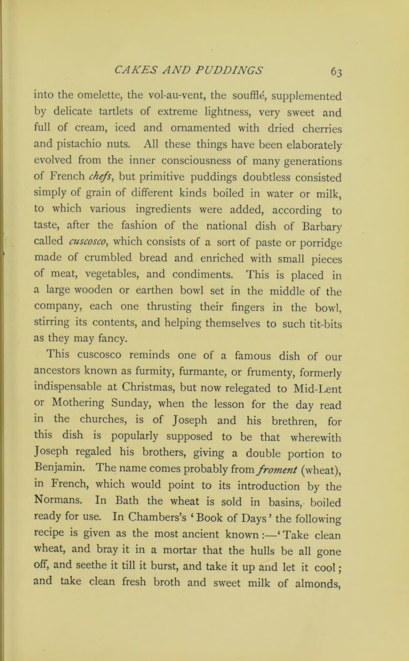 into the omelette, the vol-au-vent, the souffle, supplemented by delicate tartlets of extreme lightness, very sweet and full of cream, iced and ornamented with dried cherries and pistachio nuts. All these things have been elaborately evolved from the inner consciousness of many generations of French chefs, but primitive puddings doubtless consisted simply of grain of different kinds boiled in water or milk, to which various ingredients were added, according to taste, after the fashion of the national dish of Barbary called cuscosco, which consists of a sort of paste or porridge made of crumbled bread and enriched with small pieces of meat, vegetables, and condiments. This is placed in a large wooden or earthen bowl set in the middle of the company, each one thrusting their fingers in the bowl, stirring its contents, and helping themselves to such tit-bits as they may fancy. This cuscosco reminds one of a famous dish of our ancestors known as furmity, furmante, or frumenty, formerly indispensable at Christmas, but now relegated to Mid-Lent or Mothering Sunday, when the lesson for the day read in the churches, is of Joseph and his brethren, for this dish is popularly supposed to be that wherewith Joseph regaled his brothers, giving a double portion to Benjamin. The name comes probably from froment (wheat), in French, which would point to its introduction by the Normans. In Bath the wheat is sold in basins, boiled ready for use. In Chambers’s ‘ Book of Days ’ the following recipe is given as the most ancient known ‘ Take clean wheat, and bray it in a mortar that the hulls be all gone off, and seethe it till it burst, and take it up and let it cool; and take clean fresh broth and sweet milk of almonds,