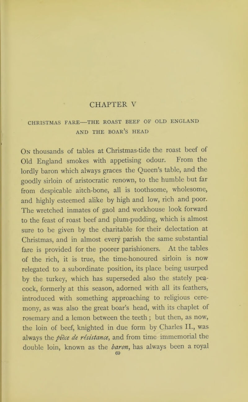 CHAPTER V CHRISTMAS FARE THE ROAST BEEF OF OLD ENGLAND AND THE BOAR’S HEAD On thousands of tables at Christmas-tide the roast beef of Old England smokes with appetising odour. From the lordly baron which always graces the Queen’s table, and the goodly sirloin of aristocratic renown, to the humble but far from despicable aitch-bone, all is toothsome, wholesome, and highly esteemed alike by high and low, rich and poor. The wretched inmates of gaol and workhouse look forward to the feast of roast beef and plum-pudding, which is almost sure to be given by the charitable for their delectation at Christmas, and in almost every parish the same substantial fare is provided for the poorer parishioners. At the tables of the rich, it is true, the time-honoured sirloin is now relegated to a subordinate position, its place being usurped by the turkey, which has superseded also the stately pea- cock, formerly at this season, adorned with all its feathers, introduced with something approaching to religious cere- mony, as was also the great boar’s head, with its chaplet of rosemary and a lemon between the teeth; but then, as now, the loin of beef, knighted in due form by Charles II., was always the piece de resistance, and from time immemorial the double loin, known as the baron, has always been a royal co