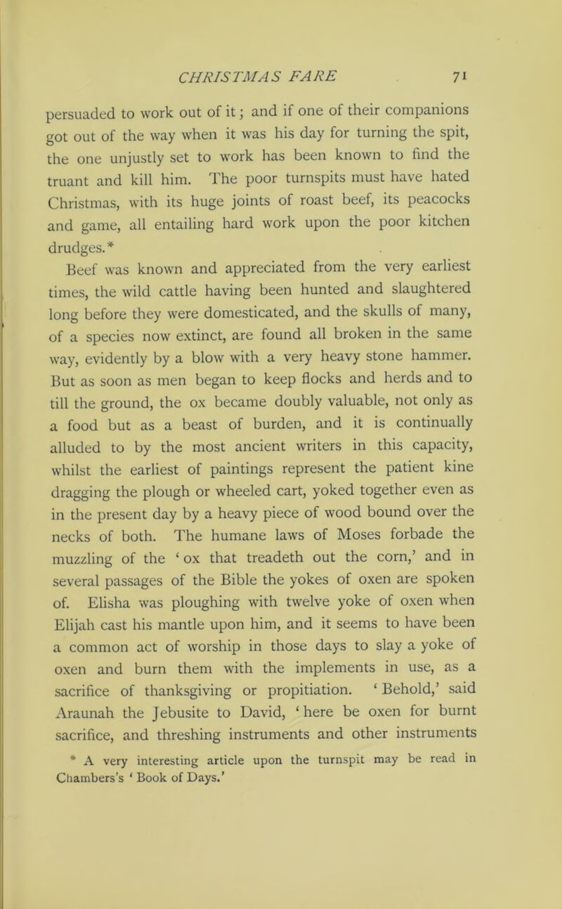 persuaded to work out of it; and if one of their companions got out of the way when it was his day for turning the spit, the one unjustly set to work has been known to find the truant and kill him. The poor turnspits must have hated Christmas, with its huge joints of roast beef, its peacocks and game, all entailing hard work upon the poor kitchen drudges.* Beef was known and appreciated from the very earliest times, the wild cattle having been hunted and slaughtered long before they were domesticated, and the skulls of many, of a species now extinct, are found all broken in the same way, evidently by a blow with a very heavy stone hammer. But as soon as men began to keep flocks and herds and to till the ground, the ox became doubly valuable, not only as a food but as a beast of burden, and it is continually alluded to by the most ancient writers in this capacity, whilst the earliest of paintings represent the patient kine dragging the plough or wheeled cart, yoked together even as in the present day by a heavy piece of wood bound over the necks of both. The humane laws of Moses forbade the muzzling of the ‘ ox that treadeth out the corn,’ and in several passages of the Bible the yokes of oxen are spoken of. Elisha was ploughing with twelve yoke of oxen when Elijah cast his mantle upon him, and it seems to have been a common act of worship in those days to slay a yoke of oxen and burn them with the implements in use, as a sacrifice of thanksgiving or propitiation. ‘ Behold,’ said Araunah the J ebusite to David, ‘ here be oxen for burnt sacrifice, and threshing instruments and other instruments * A very interesting article upon the turnspit may be read in Chambers’s ‘ Book of Days.’