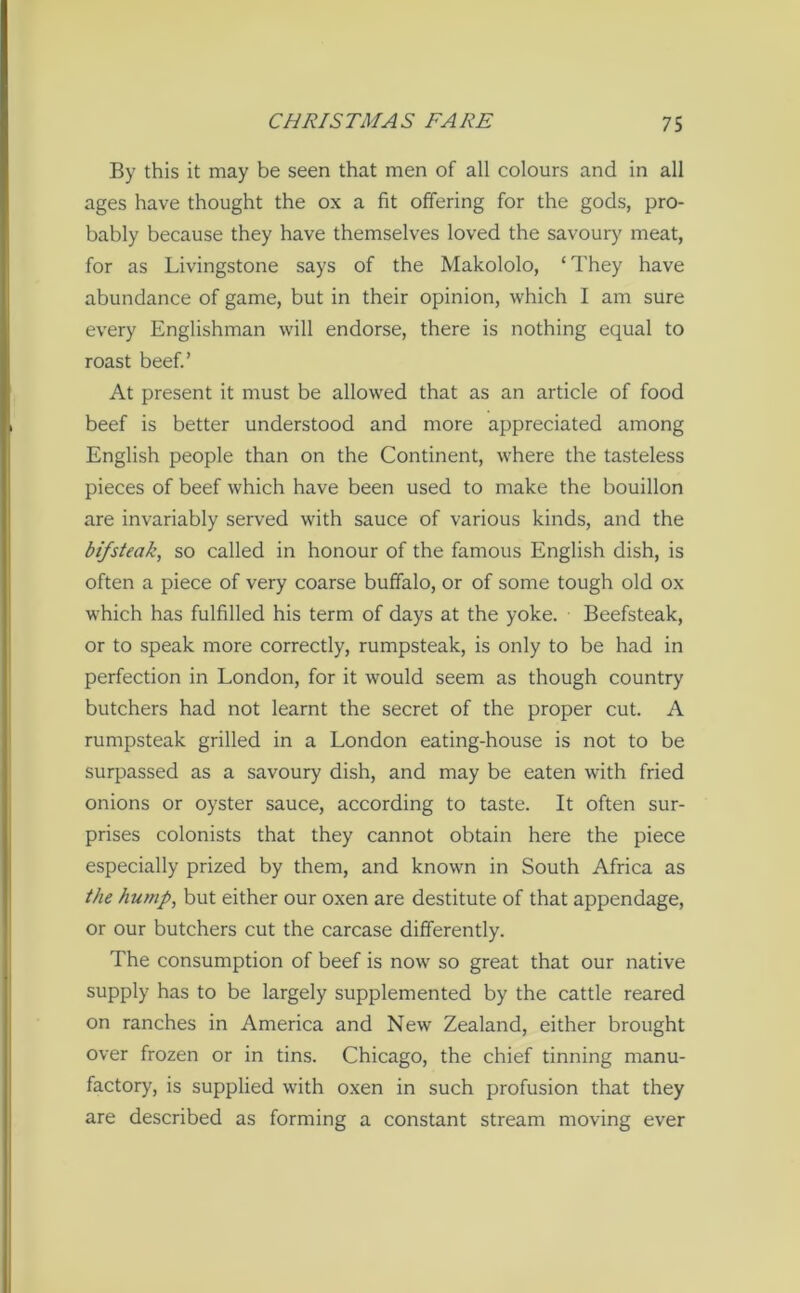 By this it may be seen that men of all colours and in all ages have thought the ox a fit offering for the gods, pro- bably because they have themselves loved the savoury meat, for as Livingstone says of the Makololo, ‘ They have abundance of game, but in their opinion, which I am sure every Englishman will endorse, there is nothing equal to roast beef.’ At present it must be allowed that as an article of food beef is better understood and more appreciated among English people than on the Continent, where the tasteless pieces of beef which have been used to make the bouillon are invariably served with sauce of various kinds, and the bifsteak, so called in honour of the famous English dish, is often a piece of very coarse buffalo, or of some tough old ox which has fulfilled his term of days at the yoke. Beefsteak, or to speak more correctly, rumpsteak, is only to be had in perfection in London, for it would seem as though country butchers had not learnt the secret of the proper cut. A rumpsteak grilled in a London eating-house is not to be surpassed as a savoury dish, and may be eaten with fried onions or oyster sauce, according to taste. It often sur- prises colonists that they cannot obtain here the piece especially prized by them, and known in South Africa as the hump, but either our oxen are destitute of that appendage, or our butchers cut the carcase differently. The consumption of beef is now so great that our native supply has to be largely supplemented by the cattle reared on ranches in America and New Zealand, either brought over frozen or in tins. Chicago, the chief tinning manu- factory, is supplied with oxen in such profusion that they are described as forming a constant stream moving ever