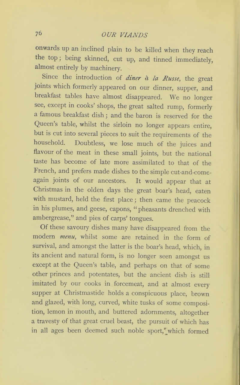 onwards up an inclined plain to be killed when they reach the top; being skinned, cut up, and tinned immediately, almost entirely by machinery. Since the introduction of diner a la Russe, the great joints which formerly appeared on our dinner, supper, and breakfast tables have almost disappeared. We no longer see, except in cooks’ shops, the great salted rump, formerly a famous breakfast dish ‘ and the baron is reserved for the Queen s table, whilst the sirloin no longer appears entire, but is cut into several pieces to suit the requirements of the household. Doubtless, we lose much of the juices and flavour of the meat in these small joints, but the national taste has become of late more assimilated to that of the French, and prefers made dishes to the simple cut-and-come- again joints of our ancestors. It would appear that at Christmas in the olden days the great boar’s head, eaten with mustard, held the first place; then came the peacock in his plumes, and geese, capons, “pheasants drenched with ambergrease,” and pies of carps’ tongues. Of these savoury dishes many have disappeared from the modern menu, whilst some are retained in the form of survival, and amongst the latter is the boar’s head, which, in its ancient and natural form, is no longer seen amongst us except at the Queen’s table, and perhaps on that of some other princes and potentates, but the ancient dish is still imitated by our cooks in forcemeat, and at almost every supper at Christmastide holds a conspicuous place, brown and glazed, with long, curved, white tusks of some composi- tion, lemon in mouth, and buttered adornments, altogether a travesty of that great cruel beast, the pursuit of which has in all ages been deemed such noble sport,r which formed