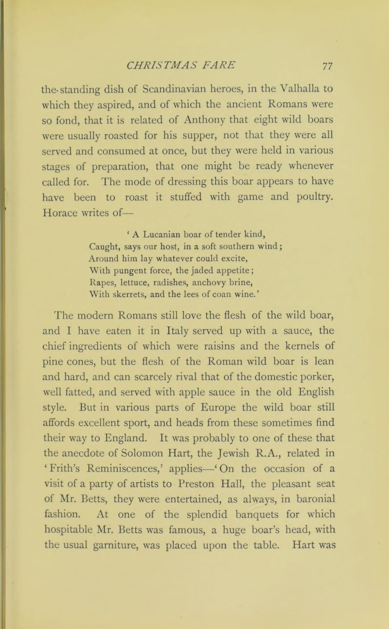 the-standing dish of Scandinavian heroes, in the Valhalla to which they aspired, and of which the ancient Romans were so fond, that it is related of Anthony that eight wild boars were usually roasted for his supper, not that they were all served and consumed at once, but they were held in various stages of preparation, that one might be ready whenever called for. The mode of dressing this boar appears to have have been to roast it stuffed with game and poultry. Horace writes of— ‘ A Lucanian boar of tender kind, Caught, says our host, in a soft southern wind; Around him lay whatever could excite, With pungent force, the jaded appetite; Rapes, lettuce, radishes, anchovy brine, With skerrets, and the lees of coan wine.’ The modern Romans still love the flesh of the wild boar, and I have eaten it in Italy served up with a sauce, the chief ingredients of which were raisins and the kernels of pine cones, but the flesh of the Roman wild boar is lean and hard, and can scarcely rival that of the domestic porker, well fatted, and served with apple sauce in the old English style. But in various parts of Europe the wild boar still affords excellent sport, and heads from these sometimes find their way to England. It was probably to one of these that the anecdote of Solomon Hart, the Jewish R.A., related in ‘ Frith’s Reminiscences,’ applies—1 On the occasion of a visit of a party of artists to Preston Hall, the pleasant seat of Mr. Betts, they were entertained, as always, in baronial fashion. At one of the splendid banquets for which hospitable Mr. Betts was famous, a huge boar’s head, with the usual garniture, was placed upon the table. Hart was