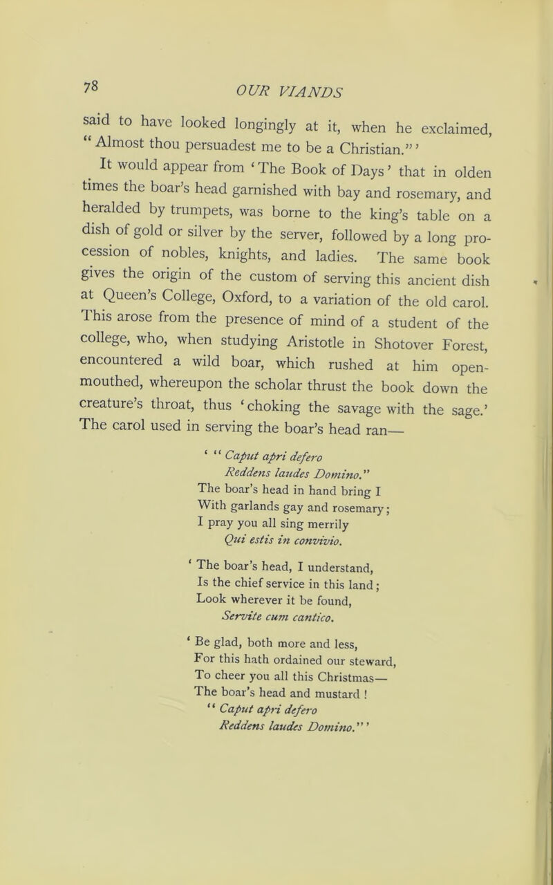 said to have looked longingly at it, when he exclaimed, “ Almost thou persuadest me to be a Christian.’” It would appear from ‘ The Book of Days ’ that in olden times the boar’s head garnished with bay and rosemary, and heralded by trumpets, was borne to the king’s table on a dish of gold or silver by the server, followed by a long pro- cession of nobles, knights, and ladies. The same book gives the origin of the custom of serving this ancient dish at Queen’s College, Oxford, to a variation of the old carol. This arose from the presence of mind of a student of the college, who, when studying Aristotle in Shotover Forest, encountered a wild boar, which rushed at him open- mouthed, whereupon the scholar thrust the book down the creatures throat, thus ‘choking the savage with the sage.’ The carol used in serving the boar’s head ran ‘ ‘ ‘ Caput apri defero Reddens laudes Domino.” The boar s head in hand bring I With garlands gay and rosemary ; I pray you all sing merrily Qui estis in convivio. ‘ The boar’s head, I understand, Is the chief service in this land; Look wherever it be found, Servile cum cantico. 1 Be glad, both more and less, For this hath ordained our steward, To cheer you all this Christmas— The boar’s head and mustard ! “ Caput apri defero Reddens laudes Domino. ’ ’ ’