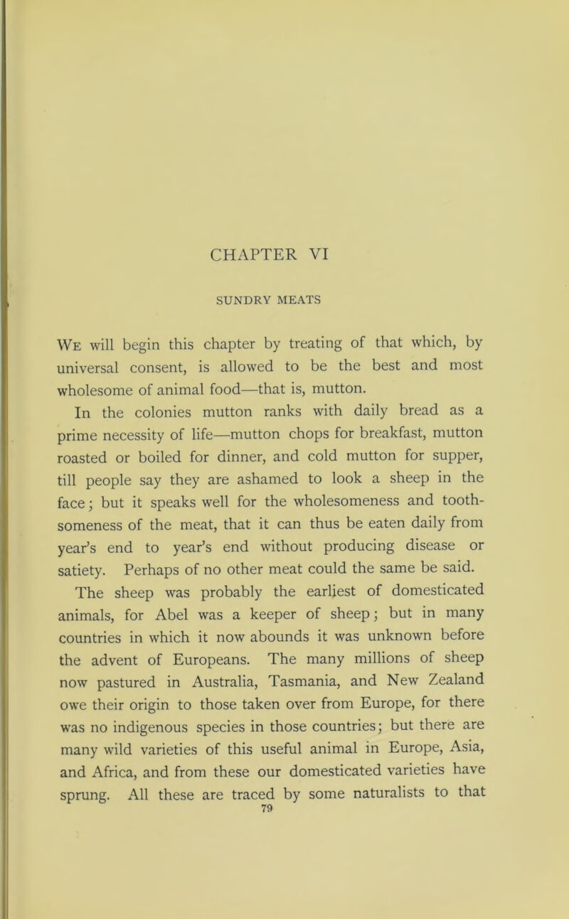 CHAPTER VI SUNDRY MEATS We will begin this chapter by treating of that which, by universal consent, is allowed to be the best and most wholesome of animal food—that is, mutton. In the colonies mutton ranks with daily bread as a prime necessity of life—mutton chops for breakfast, mutton roasted or boiled for dinner, and cold mutton for supper, till people say they are ashamed to look a sheep in the face; but it speaks well for the wholesomeness and tooth- someness of the meat, that it can thus be eaten daily from year’s end to year’s end without producing disease or satiety. Perhaps of no other meat could the same be said. The sheep was probably the earliest of domesticated animals, for Abel was a keeper of sheep; but in many countries in which it now abounds it was unknown before the advent of Europeans. The many millions of sheep now pastured in Australia, Tasmania, and New Zealand owe their origin to those taken over from Europe, for there was no indigenous species in those countries; but there are many wild varieties of this useful animal in Europe, Asia, and Africa, and from these our domesticated varieties have sprung. All these are traced by some naturalists to that