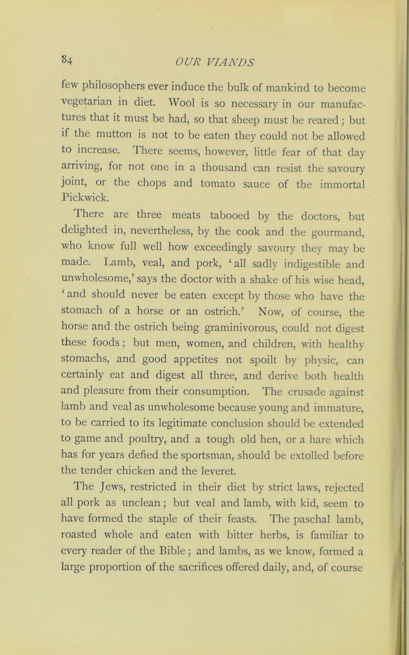 few philosophers ever induce the bulk of mankind to become vegetarian in diet. Wool is so necessary in our manufac- tures that it must be had, so that sheep must be reared; but if the mutton is not to be eaten they could not be allowed to increase. 1 here seems, however, little fear of that day arriving, for not one in a thousand can resist the savoury joint, or the chops and tomato sauce of the immortal Pickwick. There are three meats tabooed by the doctors, but delighted in, nevertheless, by the cook and the gourmand, who know full well how exceedingly savoury they may be made. Lamb, veal, and pork, ‘ all sadly indigestible and unwholesome,’ says the doctor with a shake of his wise head, ‘ and should never be eaten except by those who have the stomach of a horse or an ostrich.’ Now, of course, the horse and the ostrich being graminivorous, could not digest these foods; but men, women, and children, with healthy stomachs, and good appetites not spoilt by physic, can certainly eat and digest all three, and derive both health and pleasure from their consumption. The crusade against lamb and veal as unwholesome because young and immature, to be carried to its legitimate conclusion should be extended to game and poultry, and a tough old hen, or a hare which has for years defied the sportsman, should be extolled before the tender chicken and the leveret. The Jews, restricted in their diet by strict laws, rejected all pork as unclean; but veal and lamb, with kid, seem to have formed the staple of their feasts. The paschal lamb, roasted whole and eaten with bitter herbs, is familiar to every reader of the Bible; and lambs, as we know, formed a large proportion of the sacrifices offered daily, and, of course