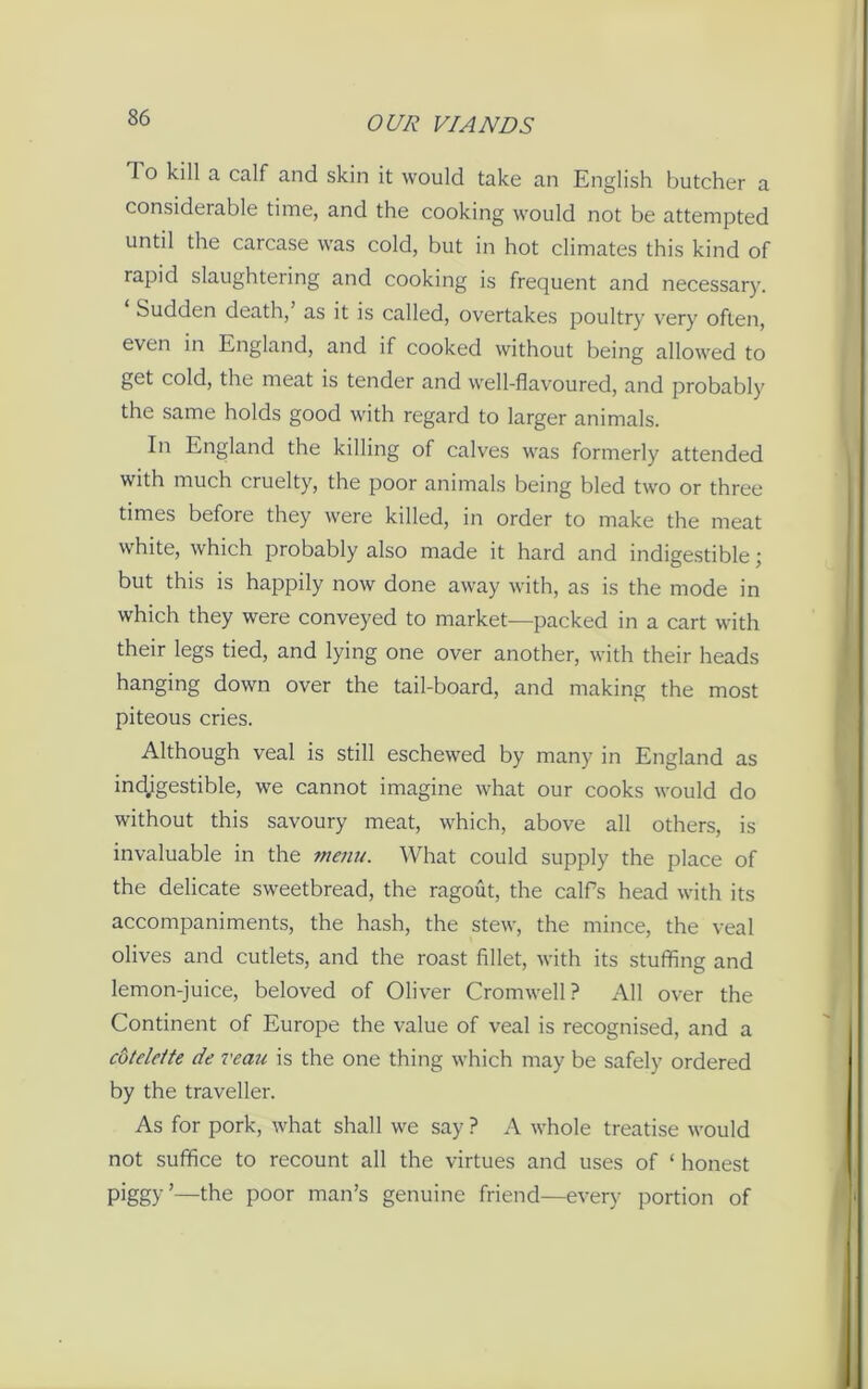 1 o kill a calf and skin it would take an English butcher a considerable time, and the cooking would not be attempted until the carcase was cold, but in hot climates this kind of rapid slaughtering and cooking is frequent and necessary. Sudden death, as it is called, overtakes poultry very often, even in England, and if cooked without being allowed to get cold, the meat is tender and well-flavoured, and probably the same holds good with regard to larger animals. In England the killing of calves was formerly attended with much cruelty, the poor animals being bled two or three times before they were killed, in order to make the meat white, which probably also made it hard and indigestible; but this is happily now done away with, as is the mode in which they were conveyed to market—packed in a cart with their legs tied, and lying one over another, with their heads hanging down over the tail-board, and making the most piteous cries. Although veal is still eschewed by many in England as indigestible, we cannot imagine what our cooks would do without this savoury meat, which, above all others, is invaluable in the menu. What could supply the place of the delicate sweetbread, the ragout, the calfs head with its accompaniments, the hash, the stew, the mince, the veal olives and cutlets, and the roast fillet, with its stuffing and lemon-juice, beloved of Oliver Cromwell? All over the Continent of Europe the value of veal is recognised, and a cbtelclte de veau is the one thing which may be safely ordered by the traveller. As for pork, what shall we say ? A whole treatise would not suffice to recount all the virtues and uses of ‘ honest piggy’—the poor man’s genuine friend—every portion of