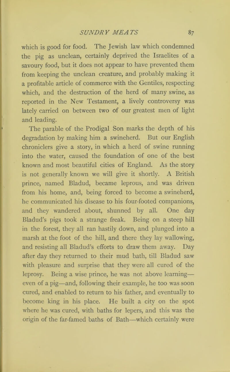 which is good for food. The Jewish law which condemned the pig as unclean, certainly deprived the Israelites of a savoury food, but it does not appear to have prevented them from keeping the unclean creature, and probably making it a profitable article of commerce with the Gentiles, respecting which, and the destruction of the herd of many swine, as reported in the New Testament, a lively controversy was lately carried on between two of our greatest men of light and leading. The parable of the Prodigal Son marks the depth of his degradation by making him a swineherd. But our English chroniclers give a story, in which a herd of swine running into the water, caused the foundation of one of the best known and most beautiful cities of England. As the story is not generally known we will give it shortly. A British prince, named Bladud, became leprous, and was driven from his home, and, being forced to become a swineherd, he communicated his disease to his four-footed companions, and they wandered about, shunned by all. One day Bladud’s pigs took a strange freak. Being on a steep hill in the forest, they all ran hastily down, and plunged into a marsh at the foot of the hill, and there they lay wallowing, and resisting all Bladud’s efforts to draw them away. Day after day they returned to their mud bath, till Bladud saw with pleasure and surprise that they were all cured of the leprosy. Being a wise prince, he was not above learning— even of a pig—and, following their example, he too w'as soon cured, and enabled to return to his father, and eventually to become king in his place. He built a city on the spot where he was cured, with baths for lepers, and this was the origin of the far-famed baths of Bath—which certainly were