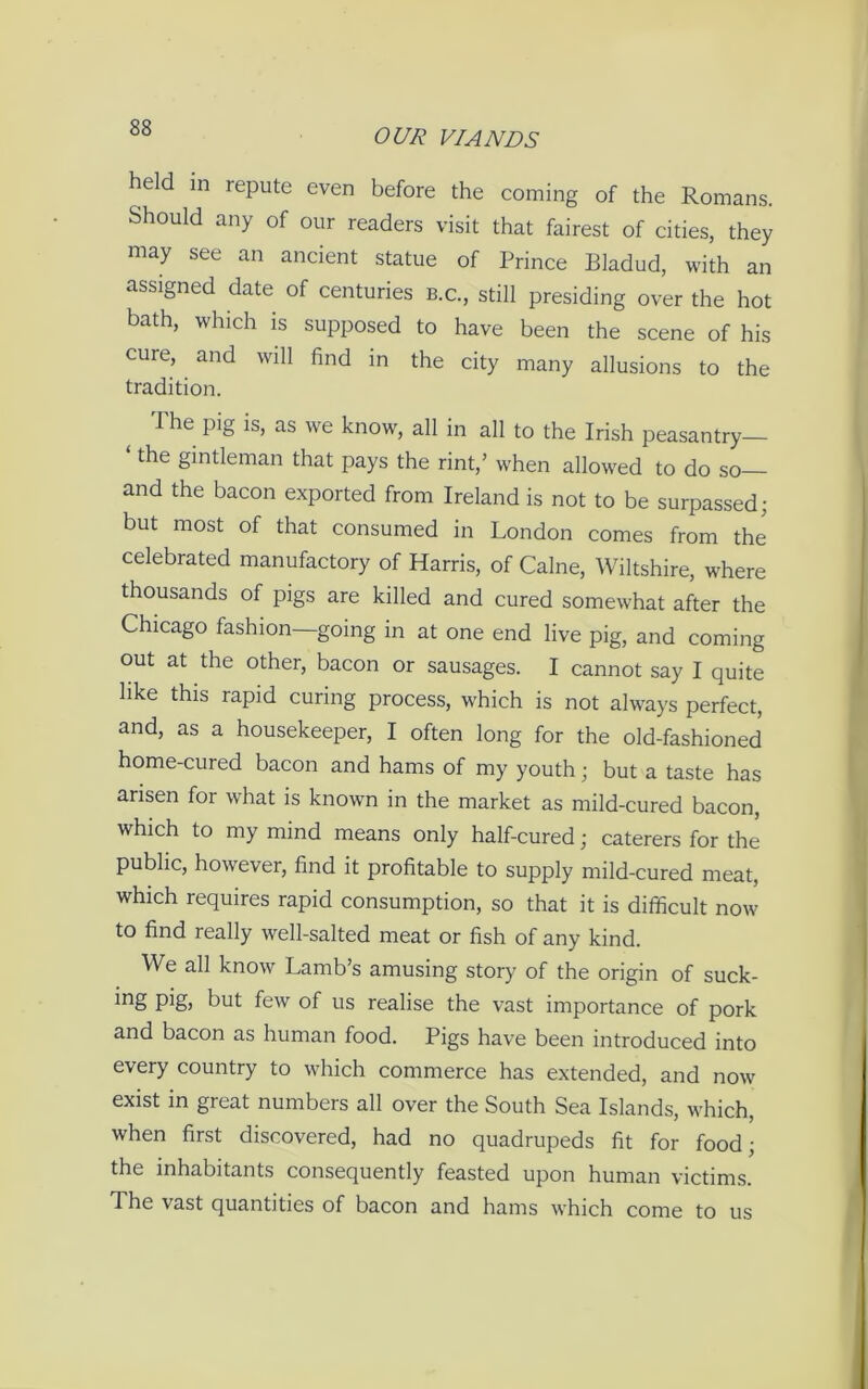 held in repute even before the coming of the Romans. Should any of our readers visit that fairest of cities, they may see an ancient statue of Prince Bladud, with an assigned date of centuries B.c., still presiding over the hot bath, which is supposed to have been the scene of his cure, and will find in the city many allusions to the tradition. I he pig is, as we know, all in all to the Irish peasantry the gintleman that pays the rint,’ when allowed to do so and the bacon exported from Ireland is not to be surpassed; but most of that consumed in London comes from the celebrated manufactory of Harris, of Caine, Wiltshire, where thousands of pigs are killed and cured somewhat after the Chicago fashion going in at one end live pig, and coming out at the other, bacon or sausages. I cannot say I quite like this rapid curing process, which is not always perfect, and, as a housekeeper, I often long for the old-fashioned home-cured bacon and hams of my youth; but a taste has arisen for what is known in the market as mild-cured bacon, which to my mind means only half-cured; caterers for the public, however, find it profitable to supply mild-cured meat, which requires rapid consumption, so that it is difficult now to find really well-salted meat or fish of any kind. We all know Lamb’s amusing story of the origin of suck- i°g P^) but few of us realise the vast importance of pork and bacon as human food. Pigs have been introduced into every country to which commerce has extended, and now exist in great numbers all over the South Sea Islands, which, when first discovered, had no quadrupeds fit for food; the inhabitants consequently feasted upon human victims. 1 he vast quantities of bacon and hams which come to us