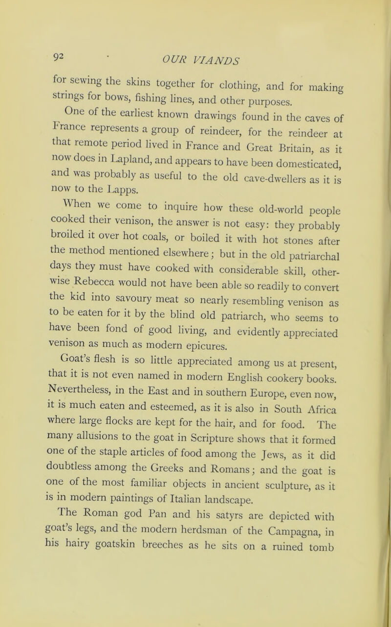 for sewing the skins together for clothing, and for making strings for bows, fishing lines, and other purposes. One of the earliest known drawings found in the caves of h ranee represents a group of reindeer, for the reindeer at that remote period lived in France and Great Britain, as it now does in Lapland, and appears to have been domesticated, and was probably as useful to the old cave-dwellers as it is now to the Lapps. When we come to inquire how these old-world people cooked their venison, the answer is not easy: they probably broiled it over hot coals, or boiled it with hot stones after the method mentioned elsewhere; but in the old patriarchal days they must have cooked with considerable skill, other- wise Rebecca would not have been able so readily to convert the kid into savoury meat so nearly resembling venison as to be eaten for it by the blind old patriarch, who seems to have been fond of good living, and evidently appreciated venison as much as modern epicures. Goat’s flesh is so little appreciated among us at present, that it is not even named in modern English cookery books. Nevertheless, in the East and in southern Europe, even now, it is much eaten and esteemed, as it is also in South Africa where large flocks are kept for the hair, and for food. The many allusions to the goat in Scripture shows that it formed one of the staple articles of food among the Jews, as it did doubtless among the Greeks and Romans; and the goat is one of the most familiar objects in ancient sculpture, as it is in modern paintings of Italian landscape. The Roman god Pan and his satyrs are depicted with goat s legs, and the modern herdsman of the Campagna, in his hairy goatskin breeches as he sits on a ruined tomb