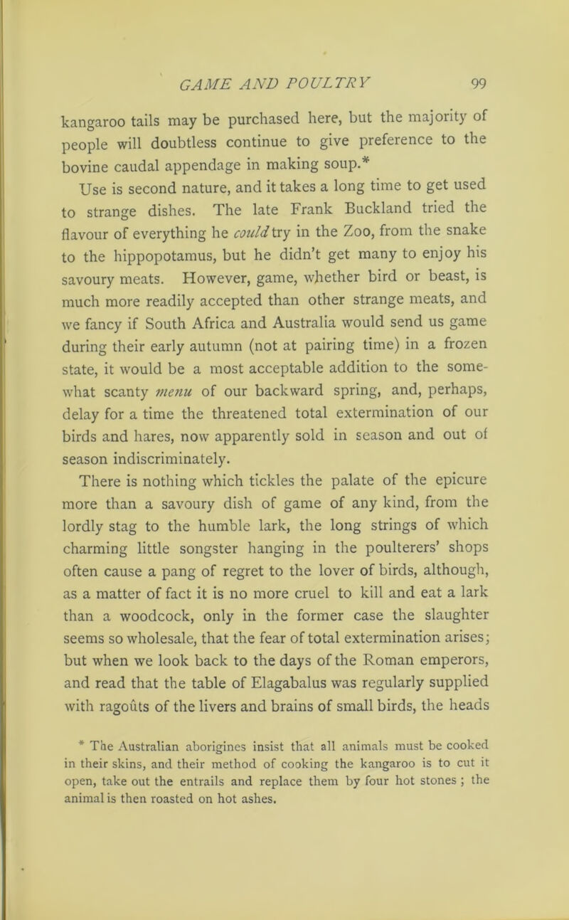 kangaroo tails may be purchased here, but the majority of people will doubtless continue to give preference to the bovine caudal appendage in making soup.* Use is second nature, and it takes a long time to get used to strange dishes. The late Frank Buckland tried the flavour of everything he could try in the Zoo, from the snake to the hippopotamus, but he didn’t get many to enjoy his savoury meats. However, game, whether bird or beast, is much more readily accepted than other strange meats, and we fancy if South Africa and Australia would send us game during their early autumn (not at pairing time) in a frozen state, it would be a most acceptable addition to the some- what scanty menu of our backward spring, and, perhaps, delay for a time the threatened total extermination of our birds and hares, now apparently sold in season and out of season indiscriminately. There is nothing which tickles the palate of the epicure more than a savoury dish of game of any kind, from the lordly stag to the humble lark, the long strings of which charming little songster hanging in the poulterers’ shops often cause a pang of regret to the lover of birds, although, as a matter of fact it is no more cruel to kill and eat a lark than a woodcock, only in the former case the slaughter seems so wholesale, that the fear of total extermination arises; but when we look back to the days of the Roman emperors, and read that the table of Elagabalus was regularly supplied with ragouts of the livers and brains of small birds, the heads * The Australian aborigines insist that all animals must be cooked in their skins, and their method of cooking the kangaroo is to cut it open, take out the entrails and replace them by four hot stones ; the animal is then roasted on hot ashes.