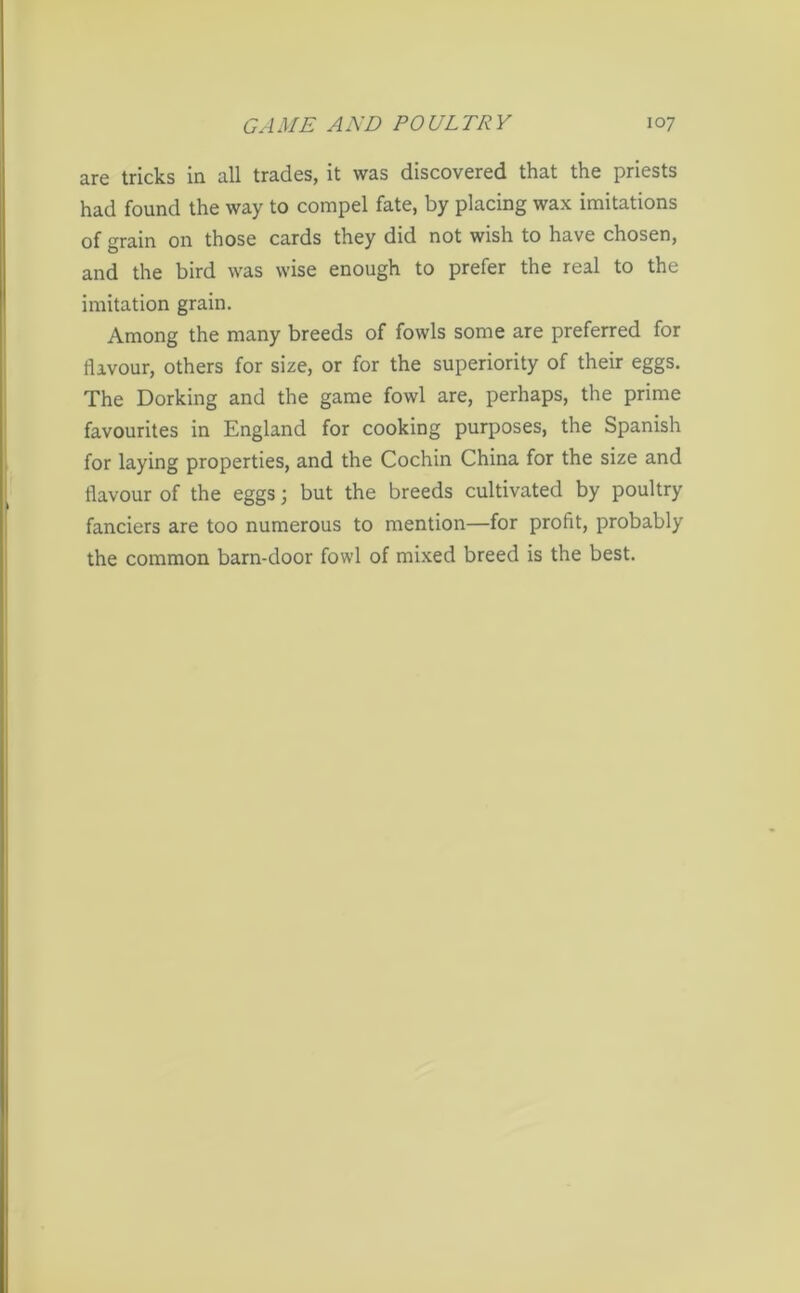 are tricks in all trades, it was discovered that the priests had found the way to compel fate, by placing wax imitations of grain on those cards they did not wish to have chosen, and the bird was wise enough to prefer the real to the imitation grain. Among the many breeds of fowls some are preferred for flavour, others for size, or for the superiority of their eggs. The Dorking and the game fowl are, perhaps, the prime favourites in England for cooking purposes, the Spanish for laying properties, and the Cochin China for the size and flavour of the eggs; but the breeds cultivated by poultry fanciers are too numerous to mention—for profit, probably the common barn-door fowl of mixed breed is the best.