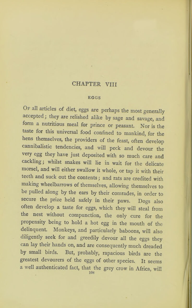 EGGS Of all articles of diet, eggs are perhaps the most generally accepted; they are relished alike by sage and savage, and form a nutritious meal for prince or peasant. Nor is the taste for this universal food confined to mankind, for the hens themselves, the providers of the feast, often develop cannibalistic tendencies, and will peck and devour the very egg they have just deposited with so much care and cackling; whilst snakes will lie in wait for the delicate morsel, and will either swallow it whole, or tap it with their teeth and suck out the contents; and rats are credited with making wheelbarrows of themselves, allowing themselves to be pulled along by the ears by their comrades, in order to secure the prize held safely in their paws. Dogs also often develop a taste for eggs, which they will steal from the nest without compunction, the only cure for the propensity being to hold a hot egg in the mouth of the delinquent. Monkeys, and particularly baboons, will also diligently seek for and greedily devour all the eggs they can lay their hands on, and are consequently much dreaded by small birds. But, probably, rapacious birds are the greatest devourers of the eggs of other species. It seems a well authenticated fact, that the grey crow in Africa will 10s