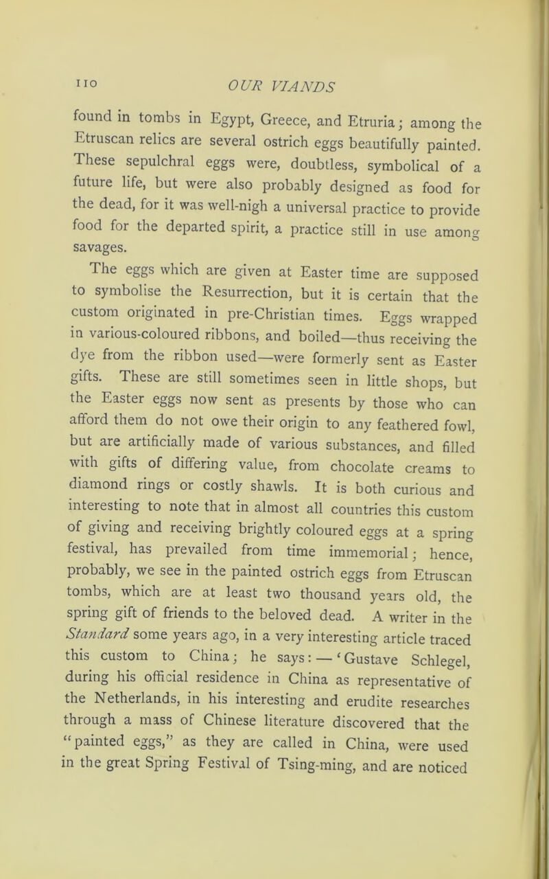 found in tombs in Egypt, Greece, and Etruria; among the Etruscan relics are several ostrich eggs beautifully painted. These sepulchral eggs were, doubtless, symbolical of a future life, but were also probably designed as food for the dead, for it was well-nigh a universal practice to provide food for the departed spirit, a practice still in use among savages. The eggs which are given at Easter time are supposed to symbolise the Resurrection, but it is certain that the custom oiiginated in pre-Christian times. Eggs wrapped in various-coloured ribbons, and boiled—thus receiving the dye from the ribbon used—were formerly sent as Easter gifts. These are still sometimes seen in little shops, but the Easter eggs now sent as presents by those who can afford them do not owe their origin to any feathered fowl, but are artificially made of various substances, and filled with gifts of differing value, from chocolate creams to diamond rings or costly shawls. It is both curious and interesting to note that in almost all countries this custom of giving and receiving brightly coloured eggs at a spring festival, has prevailed from time immemorial; hence, probably, we see in the painted ostrich eggs from Etruscan tombs, which are at least two thousand years old, the spring gift of friends to the beloved dead. A writer in the Standard some years ago, in a very interesting article traced this custom to China; he says: — £ Gustave Schlegel, during his official residence in China as representative of the Netherlands, in his interesting and erudite researches through a mass of Chinese literature discovered that the “painted eggs,” as they are called in China, were used in the great Spring Festival of Tsing-ming, and are noticed