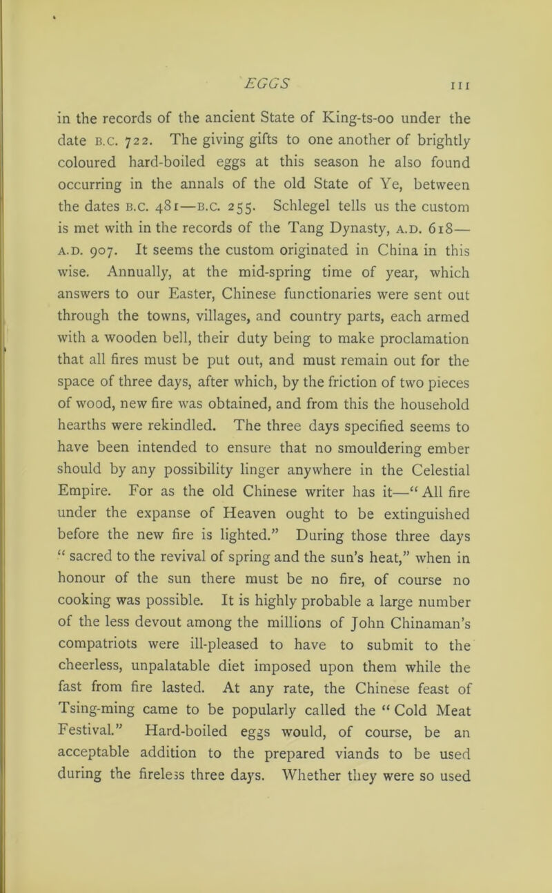 in the records of the ancient State of King-ts-oo under the date b.c. 722. The giving gifts to one another of brightly coloured hard-boiled eggs at this season he also found occurring in the annals of the old State of Ye, between the dates b.c. 481—b.c. 255. Schlegel tells us the custom is met with in the records of the Tang Dynasty, a.d. 618— a.d. 907. It seems the custom originated in China in this wise. Annually, at the mid-spring time of year, which answers to our Easter, Chinese functionaries were sent out through the towns, villages, and country parts, each armed with a wooden bell, their duty being to make proclamation that all fires must be put out, and must remain out for the space of three days, after which, by the friction of two pieces of wood, new fire was obtained, and from this the household hearths were rekindled. The three days specified seems to have been intended to ensure that no smouldering ember should by any possibility linger anywhere in the Celestial Empire. For as the old Chinese writer has it—“ All fire under the expanse of Heaven ought to be extinguished before the new fire is lighted.” During those three days “ sacred to the revival of spring and the sun’s heat,” when in honour of the sun there must be no fire, of course no cooking was possible. It is highly probable a large number of the less devout among the millions of John Chinaman’s compatriots were ill-pleased to have to submit to the cheerless, unpalatable diet imposed upon them while the fast from fire lasted. At any rate, the Chinese feast of Tsing-ming came to be popularly called the “ Cold Meat Festival.” Hard-boiled eggs would, of course, be an acceptable addition to the prepared viands to be used during the fireless three days. Whether they were so used
