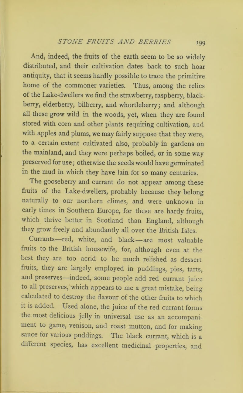 And, indeed, the fruits of the earth seem to be so widely distributed, and their cultivation dates back to such hoar antiquity, that it seems hardly possible to trace the primitive home of the commoner varieties. Thus, among the relics of the Lake-dwellers we find the strawberry, raspberry, black- berry, elderberry, bilberry, and whortleberry; and although all these grow wild in the woods, yet, when they are found stored with corn and other plants requiring cultivation, and with apples and plums, we may fairly suppose that they were, to a certain extent cultivated also, probably in gardens on the mainland, and they were perhaps boiled, or in some way preserved for use; otherwise the seeds would have germinated in the mud in which they have lain for so many centuries. The gooseberry and currant do not appear among these fruits of the Lake-dwellers, probably because they belong naturally to our northern climes, and were unknown in early times in Southern Europe, for these are hardy fruits, which thrive better in Scotland than England, although they grow freely and abundantly all over the British Isles. Currants—red, white, and black — are most valuable fruits to the British housewife, for, although even at the best they are too acrid to be much relished as dessert fruits, they are largely employed in puddings, pies, tarts, and preserves—indeed, some people add red currant juice to all preserves, which appears to me a great mistake, being calculated to destroy the flavour of the other fruits to which it is added. Used alone, the juice of the red currant forms the most delicious jelly in universal use as an accompani- ment to game, venison, and roast mutton, and for making sauce for various puddings. The black currant, which is a different species, has excellent medicinal properties, and