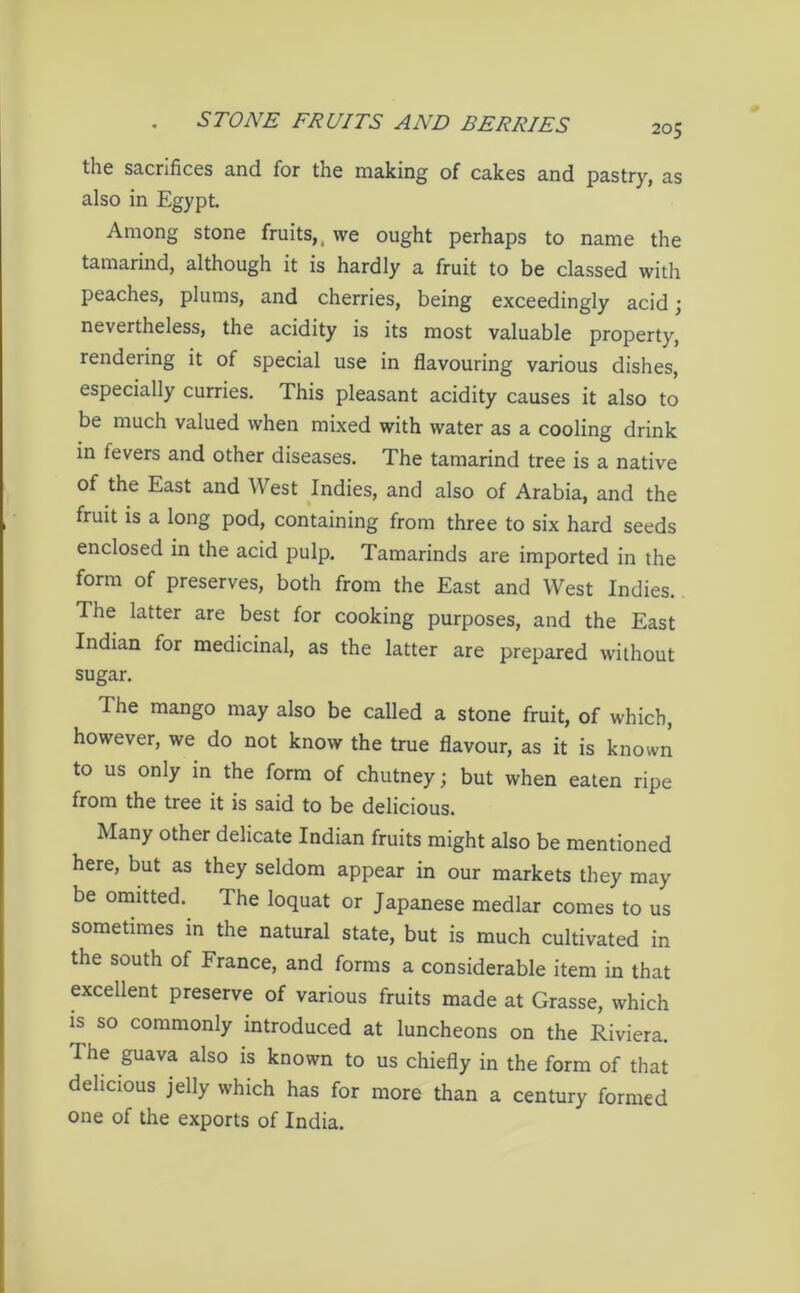 205 the sacrifices and for the making of cakes and pastry, as also in Egypt. Among stone fruits,, we ought perhaps to name the tamarind, although it is hardly a fruit to be classed with peaches, plums, and cherries, being exceedingly acid; nevertheless, the acidity is its most valuable property, rendering it of special use in flavouring various dishes, especially curries. This pleasant acidity causes it also to be much valued when mixed with water as a cooling drink in fevers and other diseases. The tamarind tree is a native of the East and West Indies, and also of Arabia, and the fruit is a long pod, containing from three to six hard seeds enclosed in the acid pulp. Tamarinds are imported in the form of preserves, both from the East and West Indies. The latter are best for cooking purposes, and the East Indian for medicinal, as the latter are prepared without sugar. The mango may also be called a stone fruit, of which, however, we do not know the true flavour, as it is known to us only in the form of chutney; but when eaten ripe from the tree it is said to be delicious. Many other delicate Indian fruits might also be mentioned here, but as they seldom appear in our markets they may be omitted. The loquat or Japanese medlar comes to us sometimes in the natural state, but is much cultivated in the south of France, and forms a considerable item in that excellent preserve of various fruits made at Grasse, which is so commonly introduced at luncheons on the Riviera. The guava also is known to us chiefly in the form of that delicious jelly which has for more than a century formed one of the exports of India.