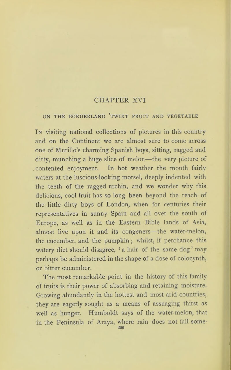 ON THE BORDERLAND ’TWIXT FRUIT AND VEGETABLE In visiting national collections of pictures in this country and on the Continent we are almost sure to come across one of Murillo’s charming Spanish boys, sitting, ragged and dirty, munching a huge slice of melon—the very picture of contented enjoyment. In hot weather the mouth fairly waters at the luscious-looking morsel, deeply indented with the teeth of the ragged urchin, and we wonder why this delicious, cool fruit has so long been beyond the reach of the little dirty boys of London, when for centuries their representatives in sunny Spain and all over the south of Europe, as well as in the Eastern Bible lands of Asia, almost live upon it and its congeners—the water-melon, the cucumber, and the pumpkin; whilst, if perchance this watery diet should disagree, ‘ a hair of the same dog ’ may perhaps be administered in the shape of a dose of colocynth, or bitter cucumber. The most remarkable point in the history of this family of fruits is their power of absorbing and retaining moisture. Growing abundantly in the hottest and most arid countries, they are eagerly sought as a means of assuaging thirst as well as hunger. Humboldt says of the water-melon, that in the Peninsula of Araya, where rain does not fall some-