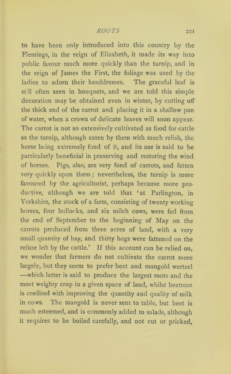 to have been only introduced into this country by the Flemings, in the reign of Elizabeth, it made its way into public favour much more quickly than the turnip, and in the reign of James the First, the foliage was used by the ladies to adorn their headdresses. The graceful leaf is still often seen in bouquets, and we are told this simple decoration may be obtained even in winter, by cutting off the thick end of the carrot and placing it in a shallow pan of water, when a crown of delicate leaves will soon appear. The carrot is not so extensively cultivated as food for cattle as the turnip, although eaten by them with much relish, the horse being extremely fond of it, and its use is said to be particularly beneficial in preserving and restoring the wind of horses. Pigs, also, are very fond of carrots, and fatten very quickly upon them; nevertheless, the turnip is more favoured by the agriculturist, perhaps because more pro- ductive, although we are told that ‘at Parlington, in Yorkshire, the stock of a farm, consisting of twenty working horses, four bullocks, and six milch cows, were fed from the end of September to the beginning of May on the carrots produced from three acres of land, with a very small quantity of hay, and thirty hogs were fattened on the refuse left by the cattle.’ If this account can be relied on, we wonder that farmers do not cultivate the carrot more largely, but they seem to prefer beet and mangold wurtzel —which latter is said to produce the largest roots and the most weighty crop in a given space of land, whilst beetroot is credited with improving the quantity and quality of milk in cows. The mangold is never sent to table, but beet is much esteemed, and is commonly added to salads, although it requires to be boiled carefully, and not cut or pricked,