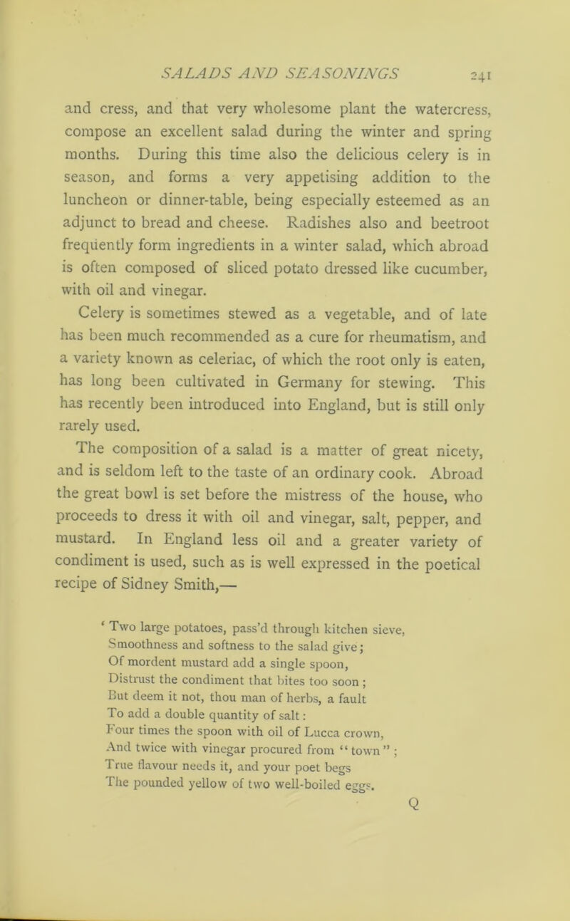 and cress, and that very wholesome plant the watercress, compose an excellent salad during the winter and spring months. During this time also the delicious celery is in season, and forms a very appetising addition to the luncheon or dinner-table, being especially esteemed as an adjunct to bread and cheese. Radishes also and beetroot frequently form ingredients in a winter salad, which abroad is often composed of sliced potato dressed like cucumber, with oil and vinegar. Celery is sometimes stewed as a vegetable, and of late has been much recommended as a cure for rheumatism, and a variety known as celeriac, of which the root only is eaten, has long been cultivated in Germany for stewing. This has recently been introduced into England, but is still only rarely used. The composition of a salad is a matter of great nicety, and is seldom left to the taste of an ordinary cook. Abroad the great bowl is set before the mistress of the house, who proceeds to dress it with oil and vinegar, salt, pepper, and mustard. In England less oil and a greater variety of condiment is used, such as is well expressed in the poetical recipe of Sidney Smith,— ‘ Two large potatoes, pass’d through kitchen sieve, Smoothness and softness to the salad give; Of mordent mustard add a single spoon, Distrust the condiment that bites too soon; But deem it not, thou man of herbs, a fault To add a double quantity of salt: hour times the spoon with oil of Lucca crown, And twice with vinegar procured from “ town ” ; True flavour needs it, and your poet begs The pounded yellow of two well-boiled eggs. Q