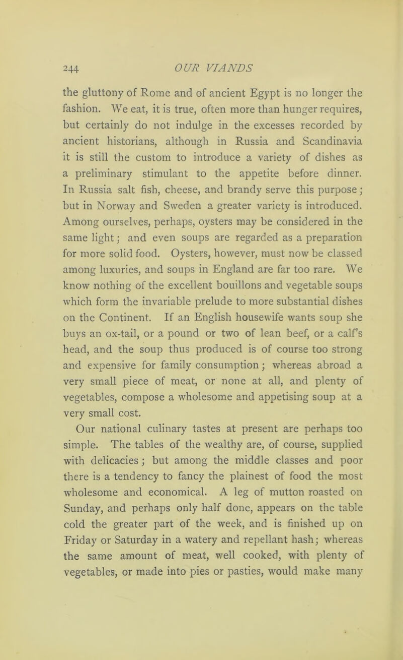 the gluttony of Rome and of ancient Egypt is no longer the fashion. We eat, it is true, often more than hunger requires, but certainly do not indulge in the excesses recorded by ancient historians, although in Russia and Scandinavia it is still the custom to introduce a variety of dishes as a preliminary stimulant to the appetite before dinner. In Russia salt fish, cheese, and brandy serve this purpose; but in Norway and Sweden a greater variety is introduced. Among ourselves, perhaps, oysters may be considered in the same light; and even soups are regarded as a preparation for more solid food. Oysters, however, must now be classed among luxuries, and soups in England are far too rare. We know nothing of the excellent bouillons and vegetable soups which form the invariable prelude to more substantial dishes on the Continent. If an English housewife wants soup she buys an ox-tail, or a pound or two of lean beef, or a calf’s head, and the soup thus produced is of course too strong and expensive for family consumption; whereas abroad a very small piece of meat, or none at all, and plenty of vegetables, compose a wholesome and appetising soup at a very small cost. Our national culinary tastes at present are perhaps too simple. The tables of the wealthy are, of course, supplied with delicacies ; but among the middle classes and poor there is a tendency to fancy the plainest of food the most wholesome and economical. A leg of mutton roasted on Sunday, and perhaps only half done, appears on the table cold the greater part of the week, and is finished up on Friday or Saturday in a watery and repellant hash; whereas the same amount of meat, well cooked, with plenty of vegetables, or made into pies or pasties, would make many