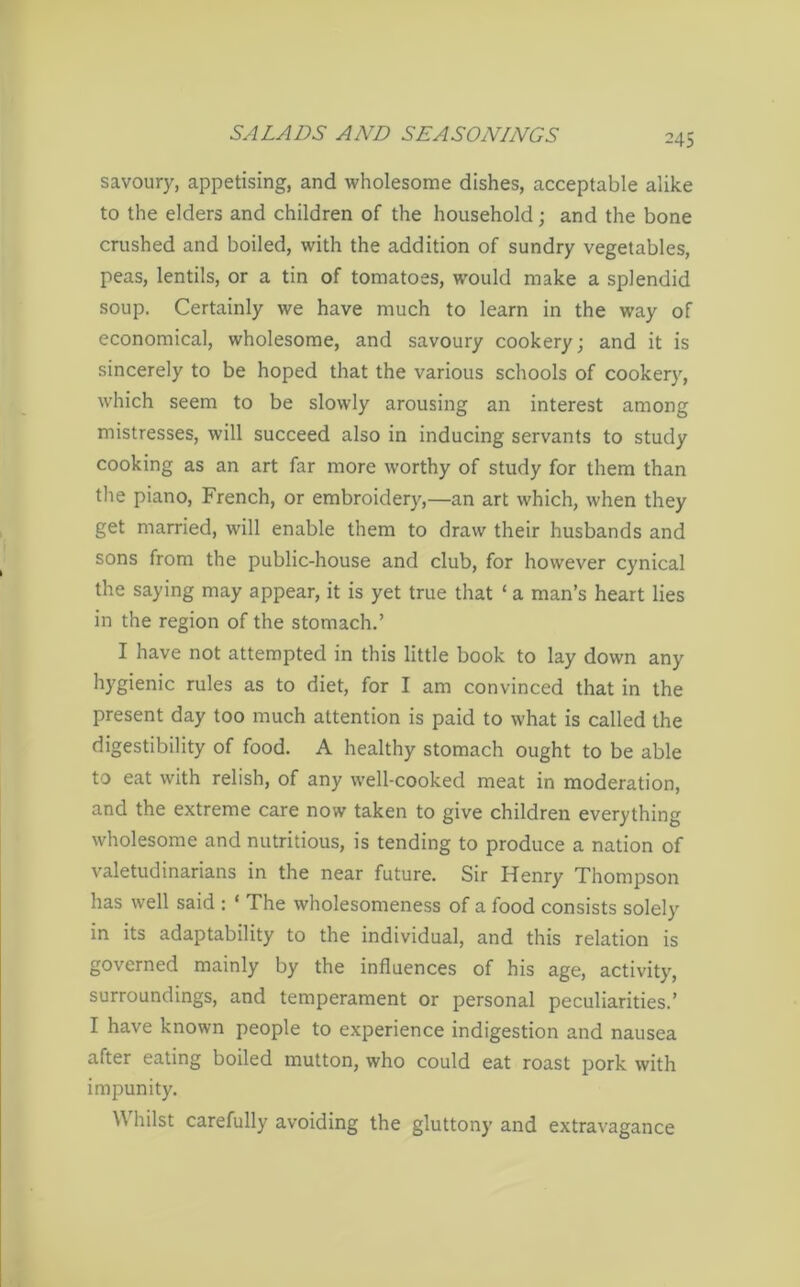 savoury, appetising, and wholesome dishes, acceptable alike to the elders and children of the household; and the bone crushed and boiled, with the addition of sundry vegetables, peas, lentils, or a tin of tomatoes, would make a splendid soup. Certainly we have much to learn in the way of economical, wholesome, and savoury cookery; and it is sincerely to be hoped that the various schools of cooker)', which seem to be slowly arousing an interest among mistresses, will succeed also in inducing servants to study cooking as an art far more worthy of study for them than the piano, French, or embroidery,—an art which, when they get married, will enable them to draw their husbands and sons from the public-house and club, for however cynical the saying may appear, it is yet true that ‘ a man’s heart lies in the region of the stomach.’ I have not attempted in this little book to lay down any hygienic rules as to diet, for I am convinced that in the present day too much attention is paid to what is called the digestibility of food. A healthy stomach ought to be able to eat with relish, of any well-cooked meat in moderation, and the extreme care now taken to give children everything wholesome and nutritious, is tending to produce a nation of valetudinarians in the near future. Sir Henry Thompson has well said : ‘ The wholesomeness of a food consists solely in its adaptability to the individual, and this relation is governed mainly by the influences of his age, activity, surroundings, and temperament or personal peculiarities.’ I have known people to experience indigestion and nausea after eating boiled mutton, who could eat roast pork with impunity. Whilst carefully avoiding the gluttony and extravagance