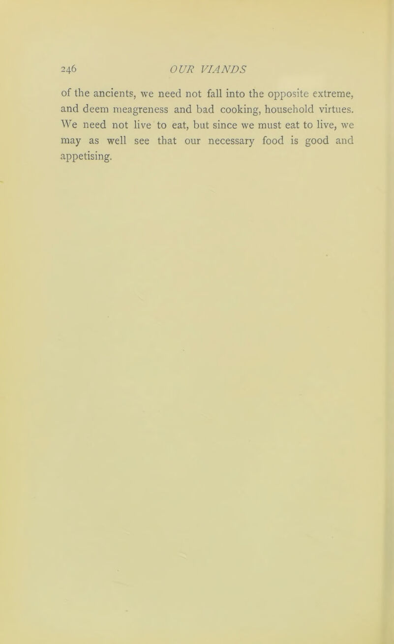 of the ancients, we need not fall into the opposite extreme, and deem meagreness and bad cooking, household virtues. We need not live to eat, but since we must eat to live, we may as well see that our necessary food is good and appetising.
